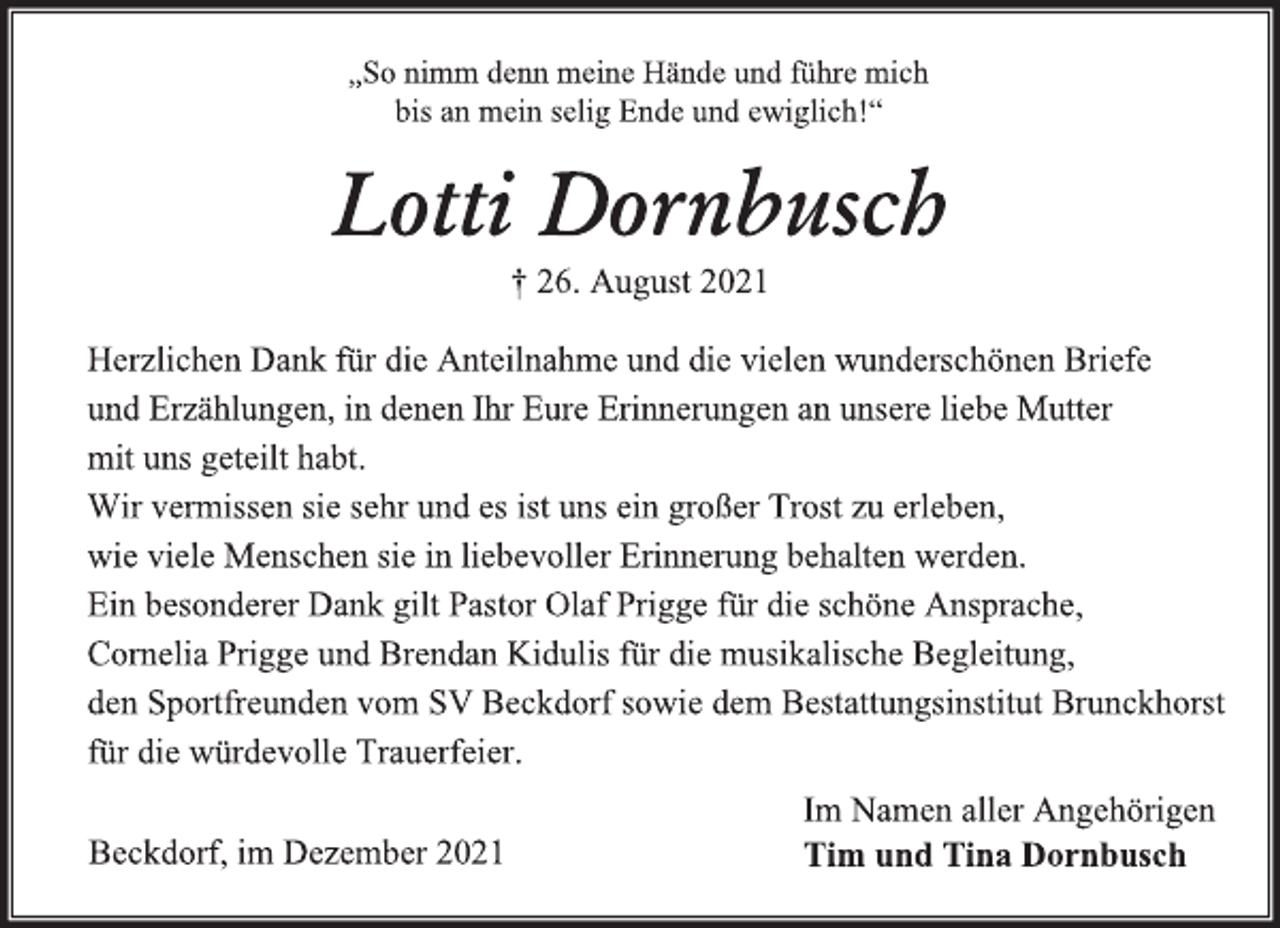 <p>„So nimm denn meine Hände und führe mich<br />bis an mein selig Ende und ewiglich!“<br />Lotti Dornbusch<br />† 26. August 2021<br />Herzlichen Dank für die Anteilnahme und die vielen wunderschönen Briefe<br />und Erzählungen, in denen Ihr Eure Erinnerungen an unsere liebe Mutter<br />mit uns geteilt habt.<br />Wir vermissen sie sehr und es ist uns ein großer Trost zu erleben,<br />wie viele Menschen sie in liebevoller Erinnerung behalten werden.<br />Ein besonderer Dank gilt Pastor Olaf Prigge für die schöne Ansprache,<br />Cornelia Prigge und Brendan Kidulis für die musikalische Begleitung,<br />den Sportfreunden vom SV Beckdorf sowie dem Bestattungsinstitut Brunckhorst<br />für die würdevolle Trauerfeier.<br />Im Namen aller Angehörigen<br />Tim und Tina Dornbusch<br />Beckdorf, im Dezember 2021</p>