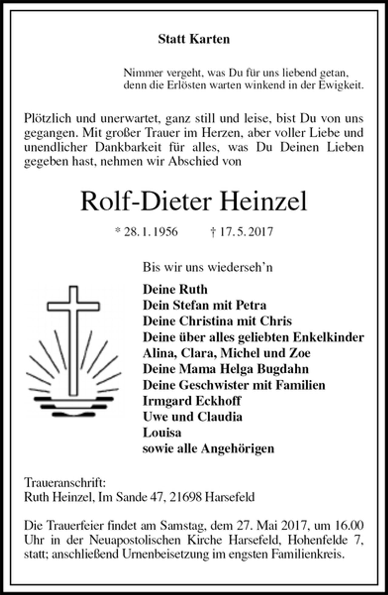 <p>Statt Karten<br />Nimmer vergeht, was Du für uns liebend getan,<br />denn die Erlösten warten winkend in der Ewigkeit.<br />Plötzlich und unerwartet, ganz still und leise, bist Du von uns<br />gegangen. Mit großer Trauer im Herzen, aber voller Liebe und unendlicher Dankbarkeit für alles, was Du Deinen Lieben<br />gegeben hast, nehmen wir Abschied von<br />Rolf-Dieter Heinzel<br />* 28. 1. 1956 † 17. 5. 2017<br />Bis wir uns wiederseh’n<br />Deine Ruth<br />Dein Stefan mit Petra<br />Deine Christina mit Chris<br />Deine über alles geliebten Enkelkinder<br />Alina, Clara, Michel und Zoe<br />Deine Mama Helga Bugdahn<br />Deine Geschwister mit Familien<br />Irmgard Eckhoff<br />Uwe und Claudia<br />Louisa<br />sowie alle Angehörigen<br />Traueranschrift:<br />Ruth Heinzel, Im Sande 47, 21698 Harsefeld</p><p>Die Trauerfeier findet am Samstag, dem 27. Mai 2017, um 16.00 Uhr in der Neuapostolischen Kirche Harsefeld, Hohenfelde 7, statt; anschließend Urnenbeisetzung im engsten Familienkreis.</p>