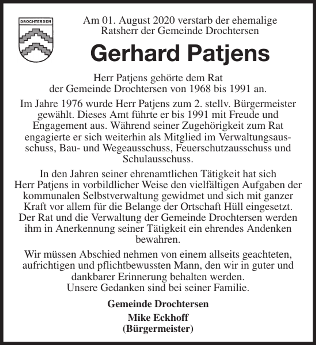<p>Am 01. August 2020 verstarb der ehemalige<br />Ratsherr der Gemeinde Drochtersen<br />Gerhard Patjens<br />Herr Patjens gehörte dem Rat<br />der Gemeinde Drochtersen von 1968 bis 1991 an.<br />Im Jahre 1976 wurde Herr Patjens zum 2. stellv. Bürgermeister gewählt. Dieses Amt führte er bis 1991 mit Freude und<br />Engagement aus. Während seiner Zugehörigkeit zum Rat<br />engagierte er sich weiterhin als Mitglied im Verwaltungsausschuss, Bau- und Wegeausschuss, Feuerschutzausschuss und Schulausschuss.<br />In den Jahren seiner ehrenamtlichen Tätigkeit hat sich<br />Herr Patjens in vorbildlicher Weise den vielfältigen Aufgaben der kommunalen Selbstverwaltung gewidmet und sich mit ganzer Kraft vor allem für die Belange der Ortschaft Hüll eingesetzt.<br />Der Rat und die Verwaltung der Gemeinde Drochtersen werden ihm in Anerkennung seiner Tätigkeit ein ehrendes Andenken<br />bewahren.<br />Wir müssen Abschied nehmen von einem allseits geachteten,<br />aufrichtigen und pflichtbewussten Mann, den wir in guter und dankbarer Erinnerung behalten werden.<br />Unsere Gedanken sind bei seiner Familie.<br />Gemeinde Drochtersen<br />Mike Eckhoff<br />(Bürgermeister)</p>