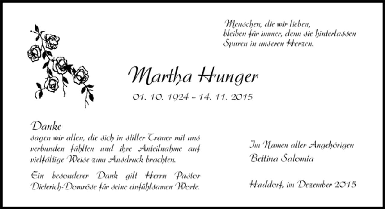 <p>Danke<br />sagen wir allen, die sich in stiller Trauer mit uns verbunden fühlten und ihre Anteilnahme auf<br />vielfältige Weise zum Ausdruck brachten.<br />Ein besonderer Dank gilt Herrn Pastor<br />Dieterich-Domröse für seine einfühlsamen Worte.<br />Martha Hunger<br />01. 10. 1924 – 14. 11. 2015<br />Im Namen aller Angehörigen<br />Bettina Salomia</p>
<p>Haddorf, im Dezember 2015<br />Menschen, die wir lieben,<br />bleiben für immer, denn sie hinterlassen<br />Spuren in unseren Herzen.</p>