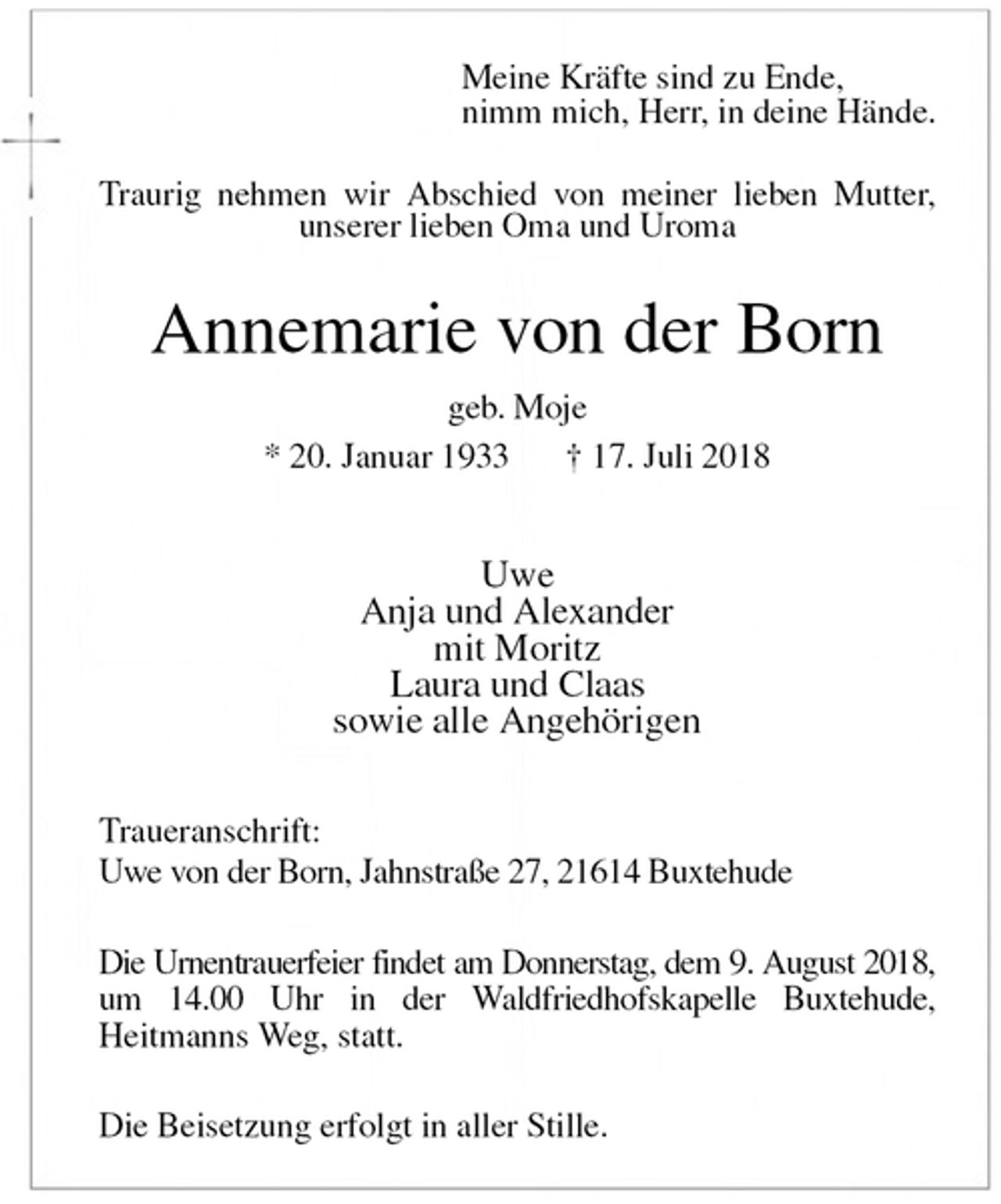 <p>Meine Kräfte sind zu Ende,<br />nimm mich, Herr, in deine Hände.<br />Traurig nehmen wir Abschied von meiner lieben Mutter, unserer lieben Oma und Uroma<br />Annemarie von der Born<br />geb. Moje<br />* 20. Januar 1933 † 17. Juli 2018</p>
<p>Uwe<br />Anja und Alexander<br />mit Moritz<br />Laura und Claas<br />sowie alle Angehörigen<br />Traueranschrift:<br />Uwe von der Born, Jahnstraße 27, 21614 Buxtehude</p>
<p>Die Urnentrauerfeier findet am Donnerstag, dem 9. August 2018,<br />um 14.00 Uhr in der Waldfriedhofskapelle Buxtehude,<br />Heitmanns Weg, statt.</p>
<p>Die Beisetzung erfolgt in aller Stille.</p>
