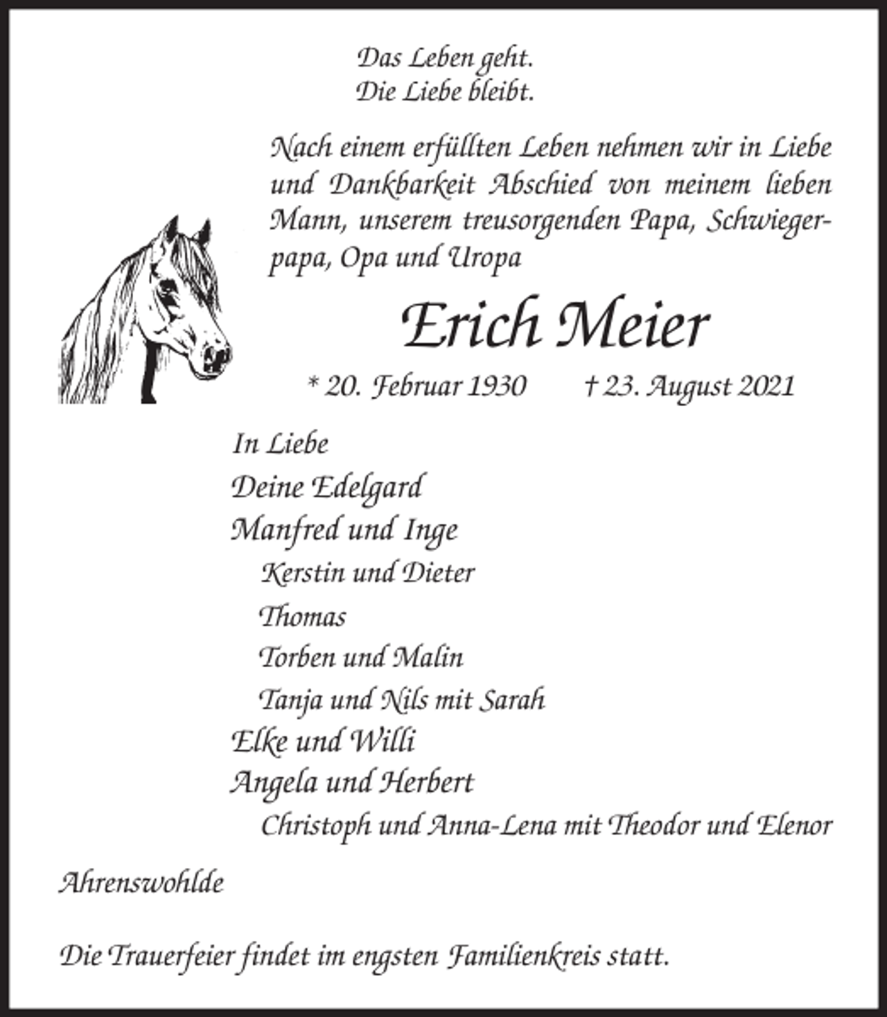 <p>Das Leben geht.<br />Die Liebe bleibt.<br />Nach einem erfüllten Leben nehmen wir in Liebe und Dankbarkeit Abschied von meinem lieben Mann, unserem treusorgenden Papa, Schwiegerpapa, Opa und Uropa<br />Erich Meier<br />* 20. Februar 1930 † 23. August 2021<br />In Liebe<br />Deine Edelgard<br />Manfred und Inge<br />Kerstin und Dieter<br />Thomas<br />Torben und Malin<br />Tanja und Nils mit Sarah<br />Elke und Willi<br />Angela und Herbert<br />Christoph und Anna-Lena mit Theodor und Elenor<br />Ahrenswohlde</p>
<p>Die Trauerfeier findet im engsten Familienkreis statt.</p>