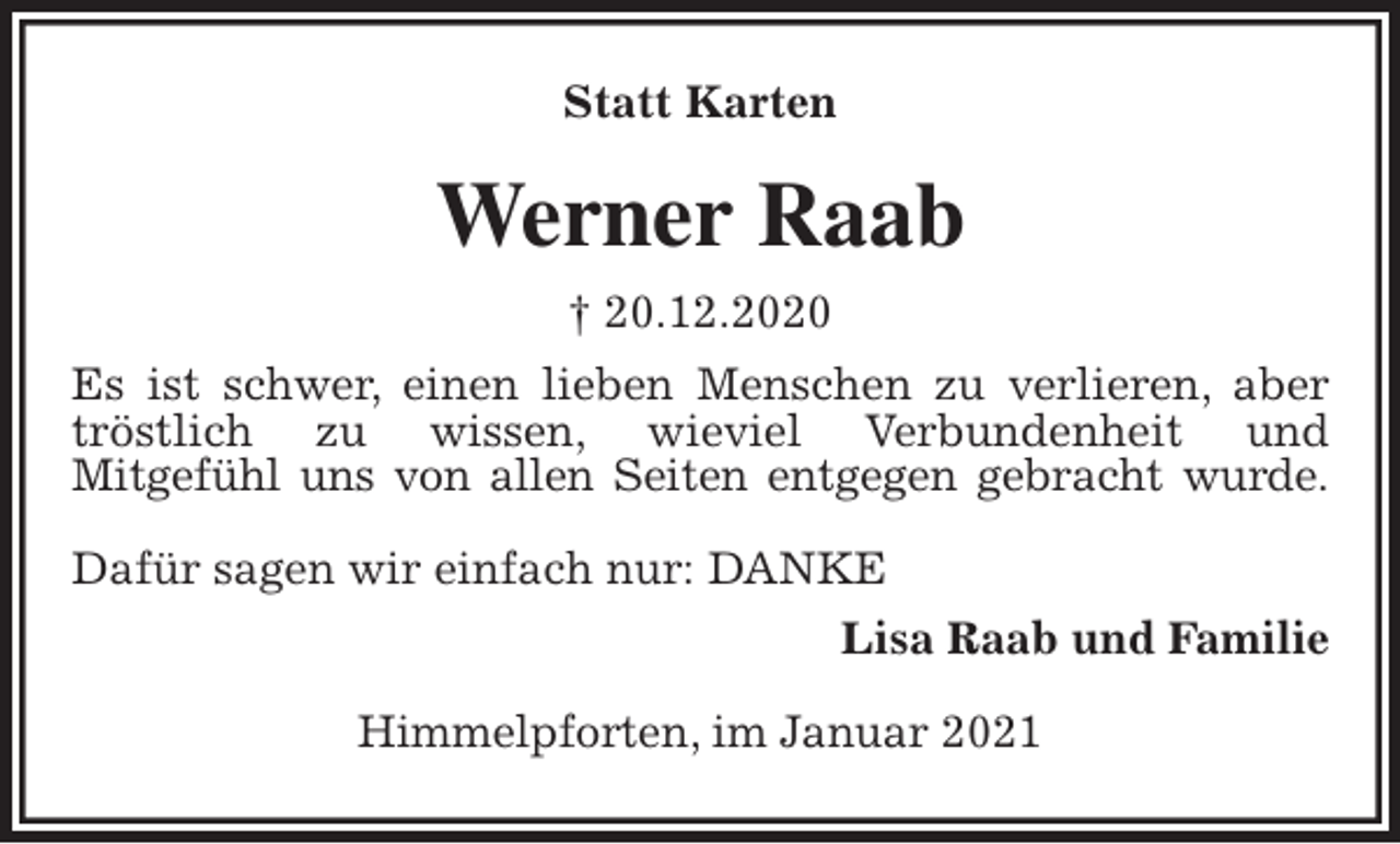 <p>Statt Karten<br />Werner Raab<br />† 20.12.2020<br />Es ist schwer, einen lieben Menschen zu verlieren, aber tröstlich zu wissen, wieviel Verbundenheit und<br />Mitgefühl uns von allen Seiten entgegen gebracht wurde.</p>
<p>Dafür sagen wir einfach nur: DANKE<br />Lisa Raab und Familie</p>
<p>Himmelpforten, im Januar 2021</p>