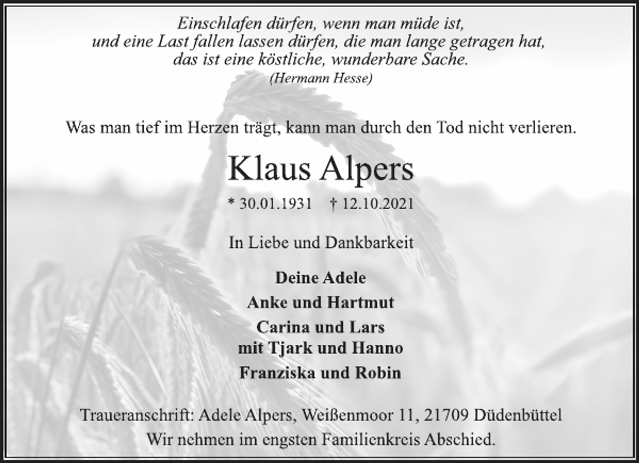 <p>Einschlafen dürfen, wenn man müde ist,<br />und eine Last fallen lassen dürfen, die man lange getragen hat,<br />das ist eine köstliche, wunderbare Sache.<br />(Hermann Hesse)<br />Was man tief im Herzen trägt, kann man durch den Tod nicht verlieren.<br />Klaus Alpers<br />* 30.01.1931 † 12.10.2021<br />In Liebe und Dankbarkeit<br />Deine Adele<br />Anke und Hartmut<br />Carina und Lars<br />mit Tjark und Hanno<br />Franziska und Robin<br />Traueranschrift: Adele Alpers, Weißenmoor 11, 21709 Düdenbüttel<br />Wir nehmen im engsten Familienkreis Abschied.</p>