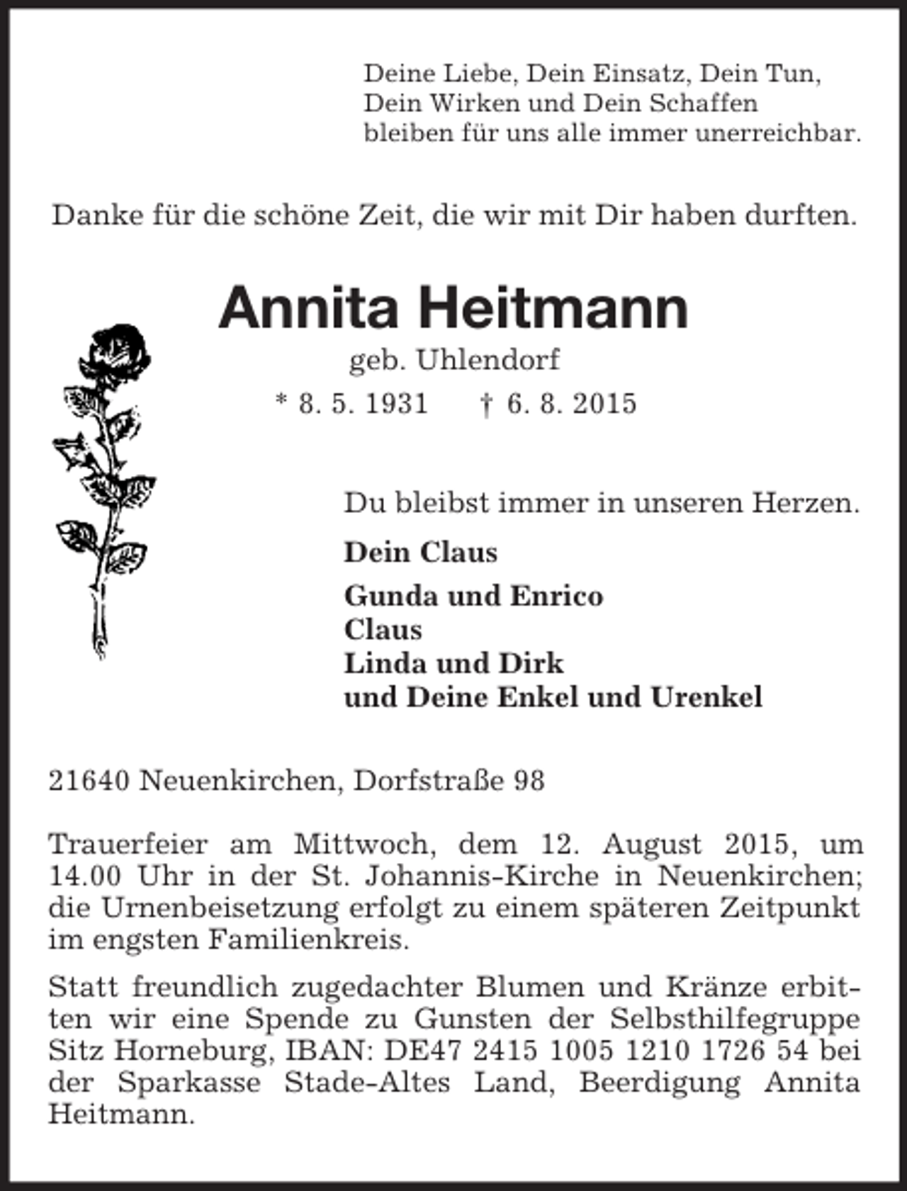 <p>Deine Liebe, Dein Einsatz, Dein Tun,<br />Dein Wirken und Dein Schaffen<br />bleiben für uns alle immer unerreichbar.<br />Danke für die schöne Zeit, die wir mit Dir haben durften.<br />Annita Heitmann<br />geb. Uhlendorf<br />* 8. 5. 1931 † 6. 8. 2015<br />Du bleibst immer in unseren Herzen.<br />Dein Claus<br />Gunda und Enrico<br />Claus<br />Linda und Dirk<br />und Deine Enkel und Urenkel<br />21640 Neuenkirchen, Dorfstraße 98</p><p>Trauerfeier am Mittwoch, dem 12. August 2015, um<br />14.00 Uhr in der St. Johannis-Kirche in Neuenkirchen; die Urnenbeisetzung erfolgt zu einem späteren Zeitpunkt im engsten Familienkreis.<br />Statt freundlich zugedachter Blumen und Kränze erbitten wir eine Spende zu Gunsten der Selbsthilfegruppe Sitz Horneburg, IBAN: DE47 2415 1005 1210 1726 54 bei der Sparkasse Stade-Altes Land, Beerdigung Annita Heitmann.</p>