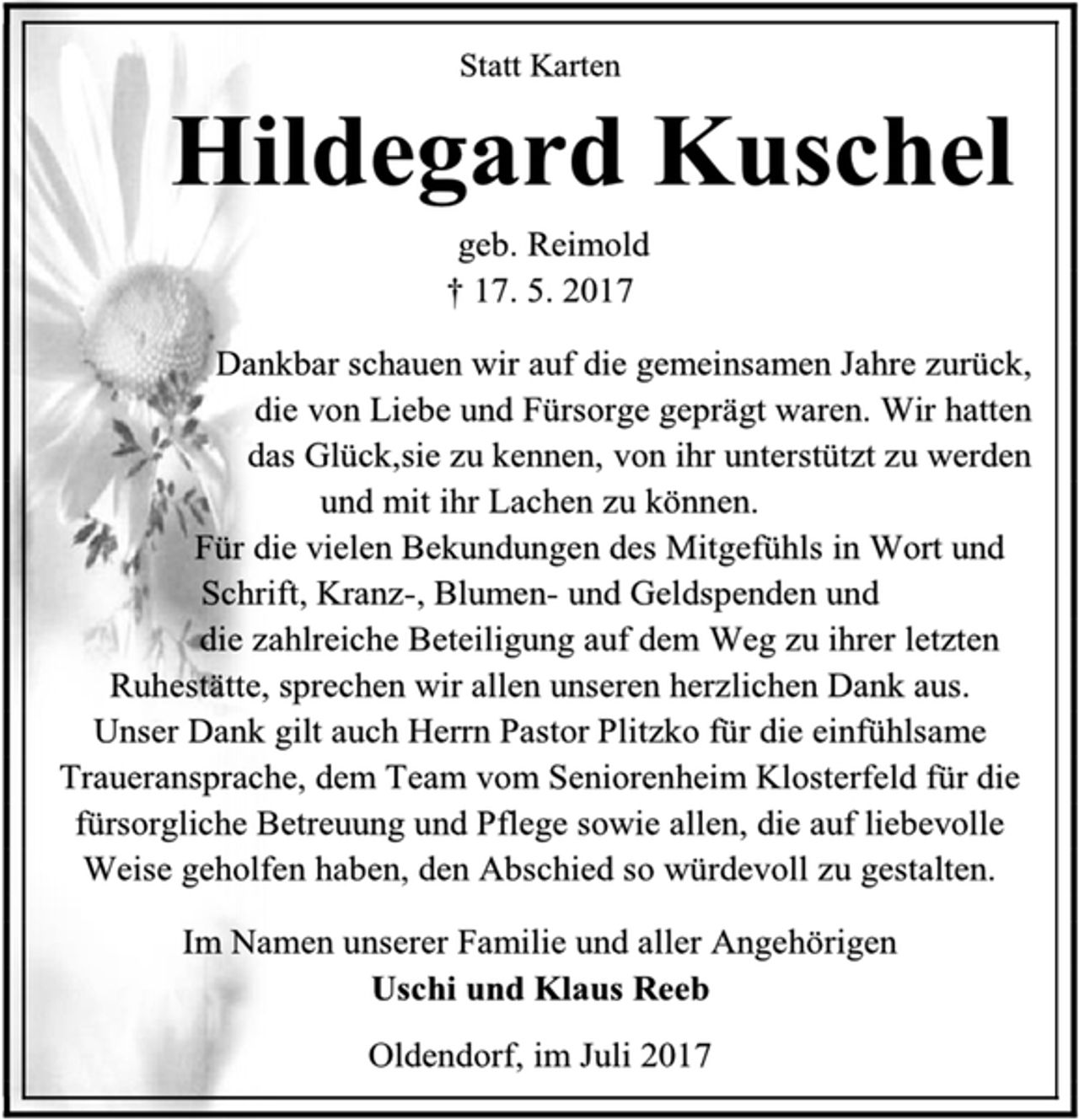 <p>Statt Karten<br />Hildegard Kuschel<br />geb. Reimold<br />† 17. 5. 2017<br />Dankbar schauen wir auf die gemeinsamen Jahre zurück, die von Liebe und Fürsorge geprägt waren. Wir hatten<br />das Glück,sie zu kennen, von ihr unterstützt zu werden<br />und mit ihr Lachen zu können.<br />Für die vielen Bekundungen des Mitgefühls in Wort und Schrift, Kranz-, Blumen- und Geldspenden und<br />die zahlreiche Beteiligung auf dem Weg zu ihrer letzten Ruhestätte, sprechen wir allen unseren herzlichen Dank aus.<br />Unser Dank gilt auch Herrn Pastor Plitzko für die einfühlsame Traueransprache, dem Team vom Seniorenheim Klosterfeld für die fürsorgliche Betreuung und Pflege sowie allen, die auf liebevolle Weise geholfen haben, den Abschied so würdevoll zu gestalten.<br />Im Namen unserer Familie und aller Angehörigen<br />Uschi und Klaus Reeb<br />Oldendorf, im Juli 2017</p>