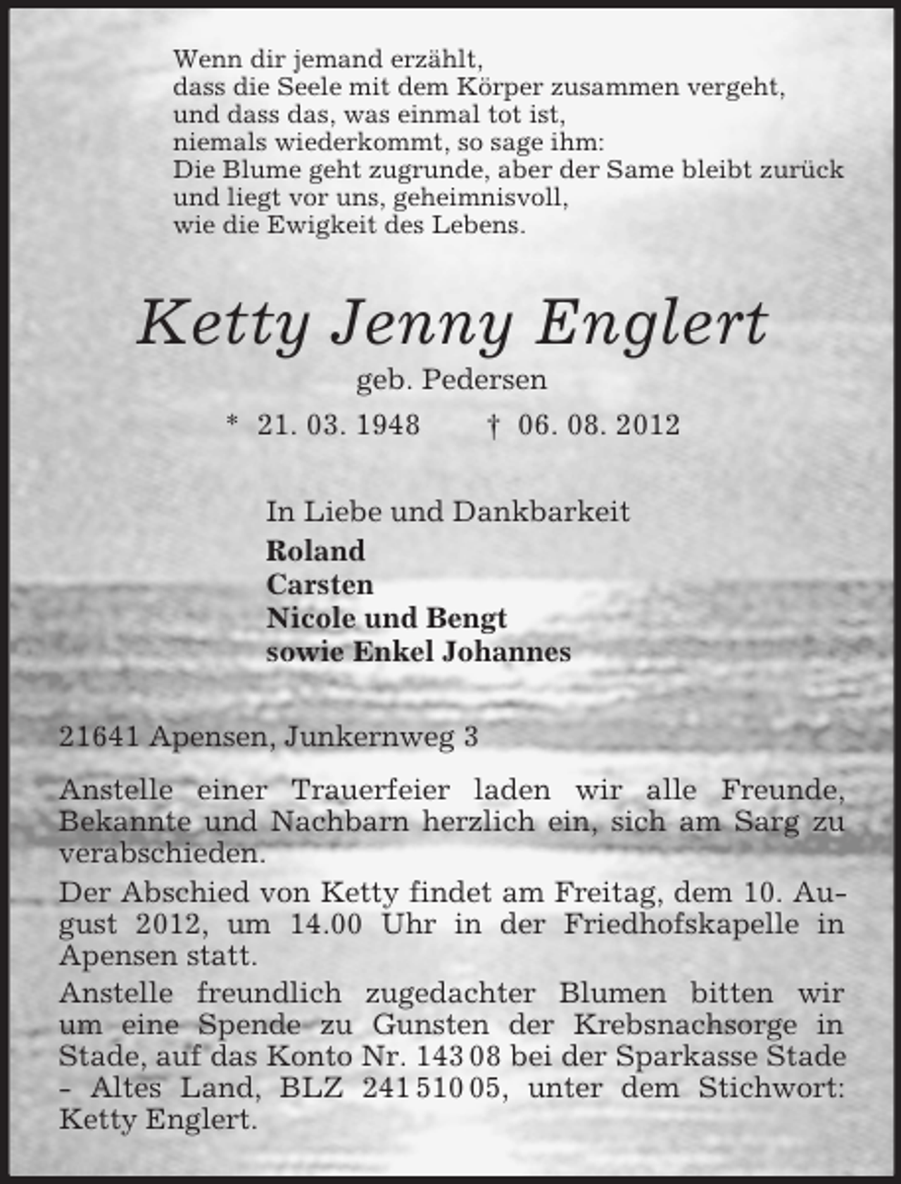 <p>Wenn dir jemand erzählt,<br />dass die Seele mit dem Körper zusammen vergeht,<br />und dass das, was einmal tot ist,<br />niemals wiederkommt, so sage ihm:<br />Die Blume geht zugrunde, aber der Same bleibt zurück<br />und liegt vor uns, geheimnisvoll,<br />wie die Ewigkeit des Lebens.<br />Ketty Jenny Englert<br />geb. Pedersen<br />* 21. 03. 1948 † 06. 08. 2012<br />In Liebe und Dankbarkeit<br />Roland<br />Carsten<br />Nicole und Bengt<br />sowie Enkel Johannes<br />21641 Apensen, Junkernweg 3<br />Anstelle einer Trauerfeier laden wir alle Freunde,<br />Bekannte und Nachbarn herzlich ein, sich am Sarg zu verabschieden.<br />Der Abschied von Ketty findet am Freitag, dem 10. August 2012, um 14.00 Uhr in der Friedhofskapelle in<br />Apensen statt.<br />Anstelle freundlich zugedachter Blumen bitten wir<br />um eine Spende zu Gunsten der Krebsnachsorge in<br />Stade, auf das Konto Nr. 143 08 bei der Sparkasse Stade - Altes Land, BLZ 241 510 05, unter dem Stichwort: Ketty Englert.</p>
