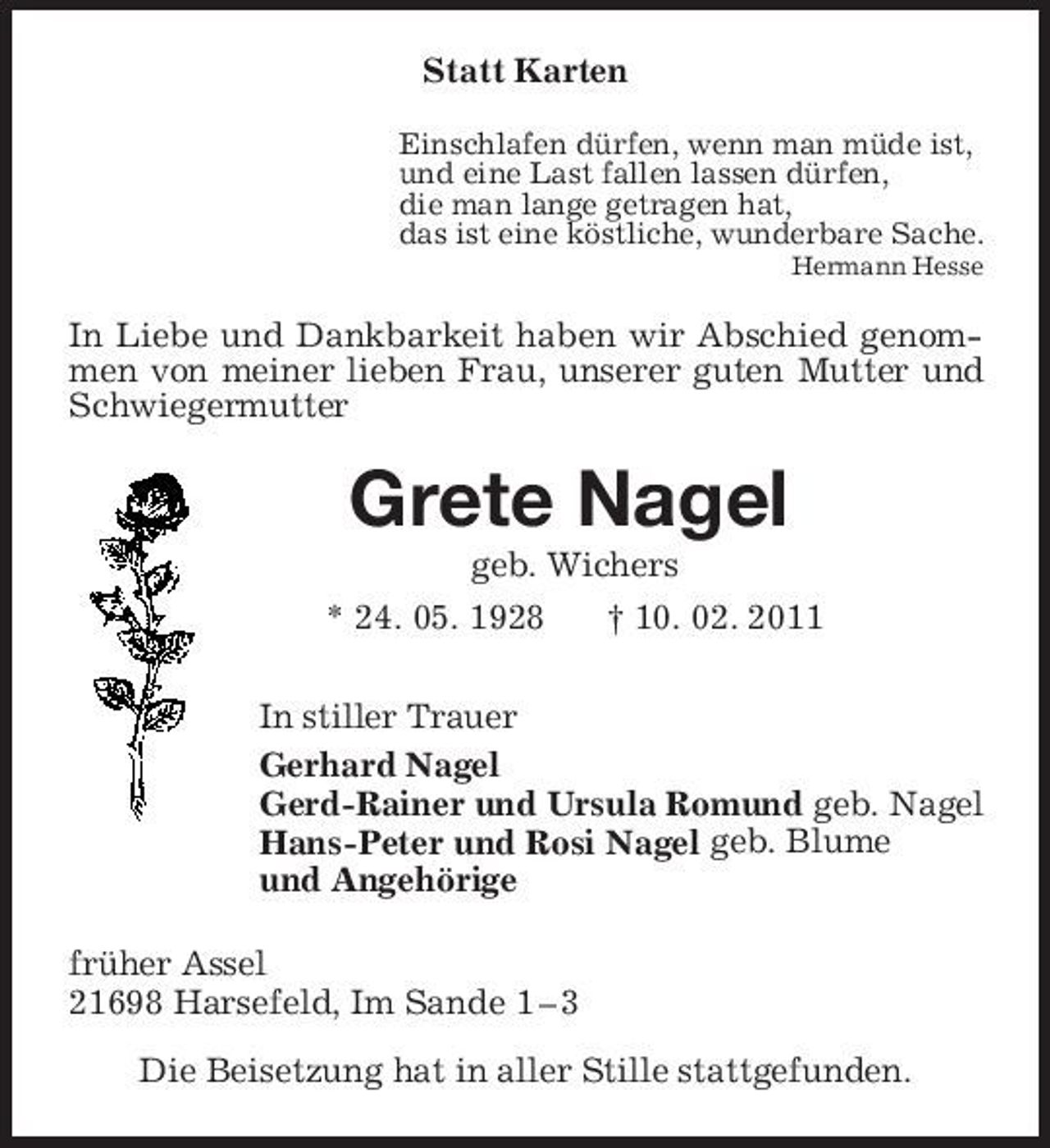 <p>Statt Karten<br />Einschlafen dürfen, wenn man müde ist,<br />und eine Last fallen lassen dürfen,<br />die man lange getragen hat,<br />das ist eine köstliche, wunderbare Sache.<br />Hermann Hesse<br />In Liebe und Dankbarkeit haben wir Abschied genommen von meiner lieben Frau, unserer guten Mutter und Schwiegermutter<br />Grete Nagel<br />geb. Wichers<br />* 24. 05. 1928 † 10. 02. 2011<br />In stiller Trauer<br />Gerhard Nagel<br />Gerd-Rainer und Ursula Romund geb. Nagel<br />Hans-Peter und Rosi Nagel geb. Blume<br />und Angehörige<br />früher Assel<br />21698 Harsefeld, Im Sande 1 – 3<br />Die Beisetzung hat in aller Stille stattgefunden.</p>