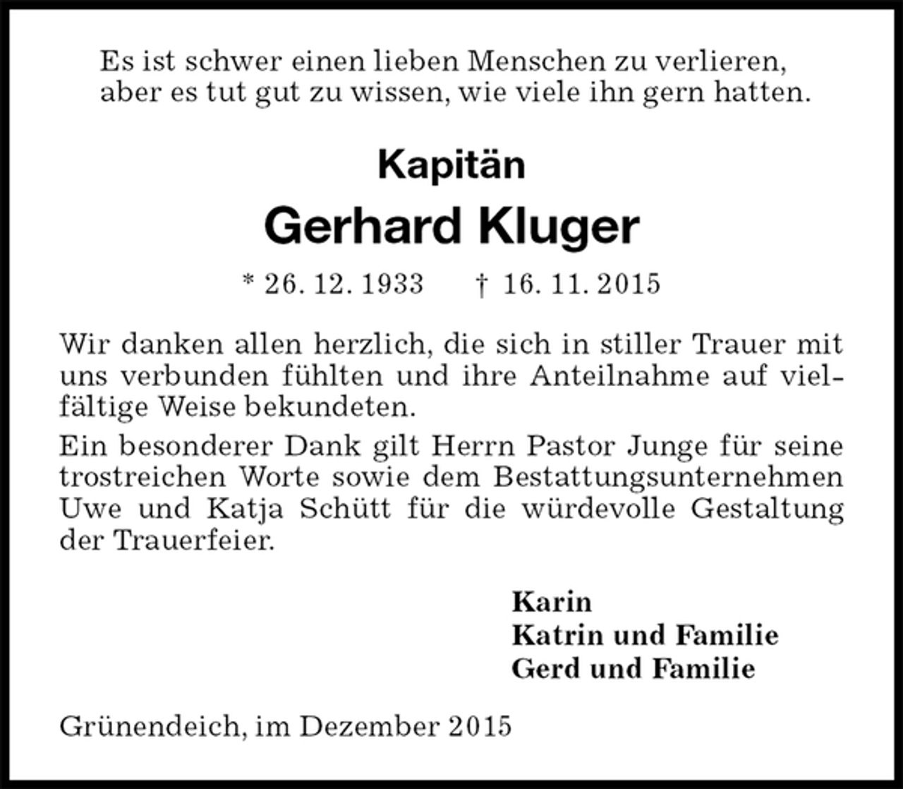 <p>Es ist schwer einen lieben Menschen zu verlieren,<br />aber es tut gut zu wissen, wie viele ihn gern hatten.<br />Kapitän<br />Gerhard Kluger<br />* 26. 12. 1933 † 16. 11. 2015<br />Wir danken allen herzlich, die sich in stiller Trauer mit uns verbunden fühlten und ihre Anteilnahme auf vielfältige Weise bekundeten.<br />Ein besonderer Dank gilt Herrn Pastor Junge für seine trostreichen Worte sowie dem Bestattungsunternehmen Uwe und Katja Schütt für die würdevolle Gestaltung der Trauerfeier.<br />Karin<br />Katrin und Familie<br />Gerd und Familie<br />Grünendeich, im Dezember 2015</p>