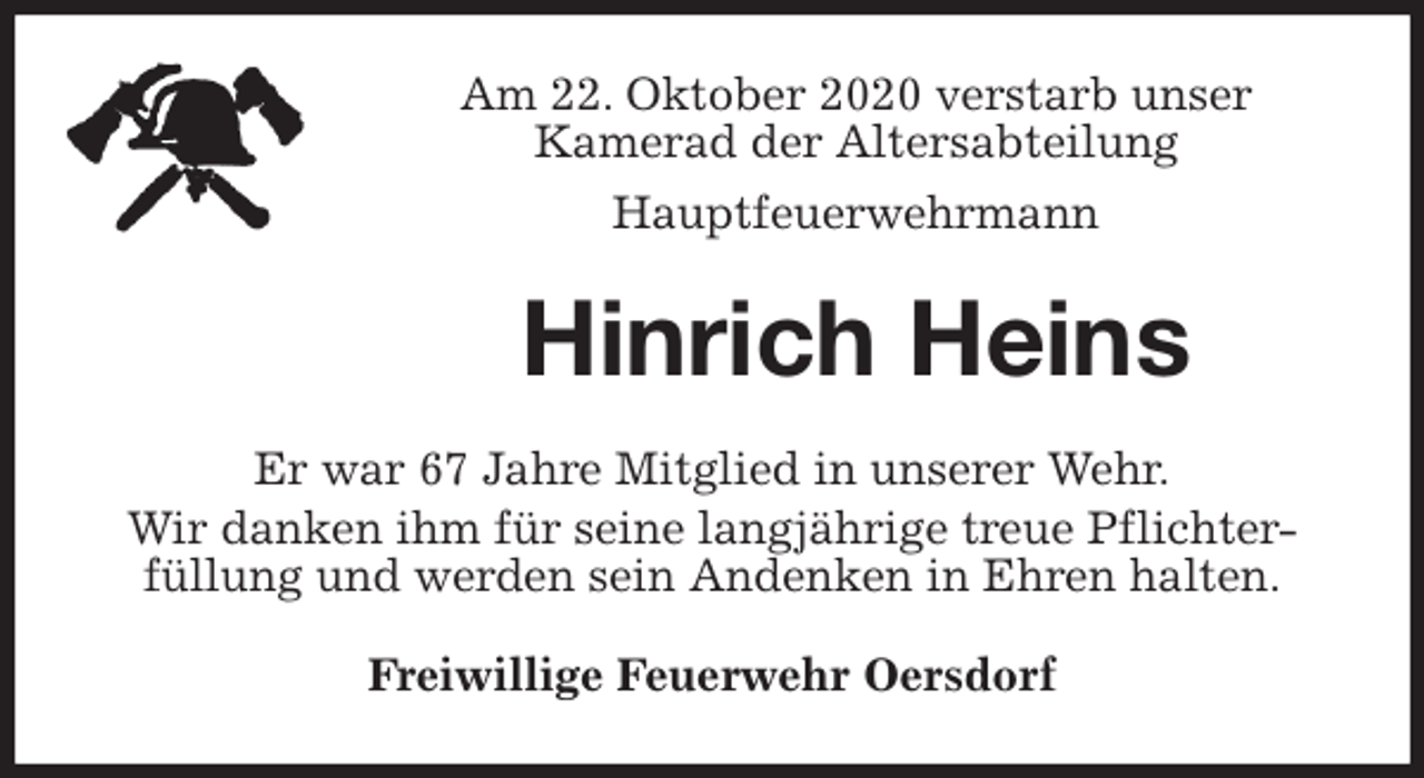 <p>Am 22. Oktober 2020 verstarb unser<br />Kamerad der Altersabteilung<br />Hauptfeuerwehrmann<br />Hinrich Heins<br />Er war 67 Jahre Mitglied in unserer Wehr.<br />Wir danken ihm für seine langjährige treue Pflichter-<br />füllung und werden sein Andenken in Ehren halten.<br />Freiwillige Feuerwehr Oersdorf</p>