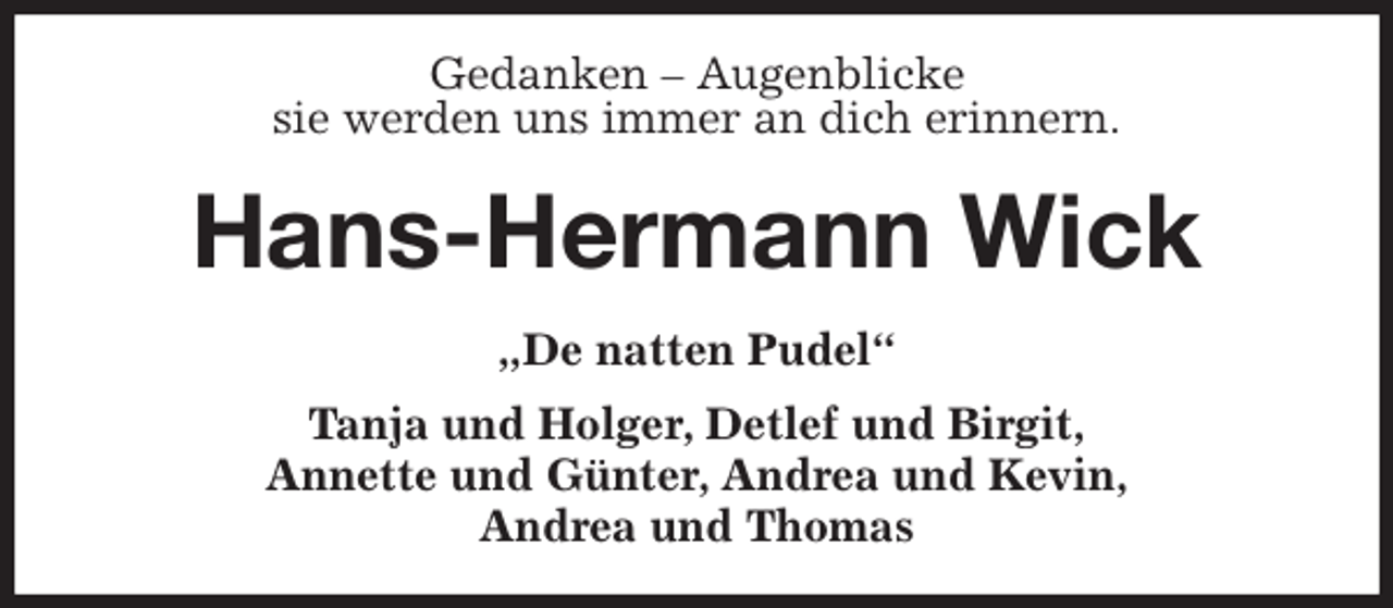 <p>Gedanken - Augenblicke<br />sie werden uns immer an dich erinnern.<br />Hans-Hermann Wick<br />„De natten Pudel“<br />Tanja und Holger, Detlef und Birgit,<br />Annette und Günter, Andrea und Kevin,<br />Andrea und Thomas</p>