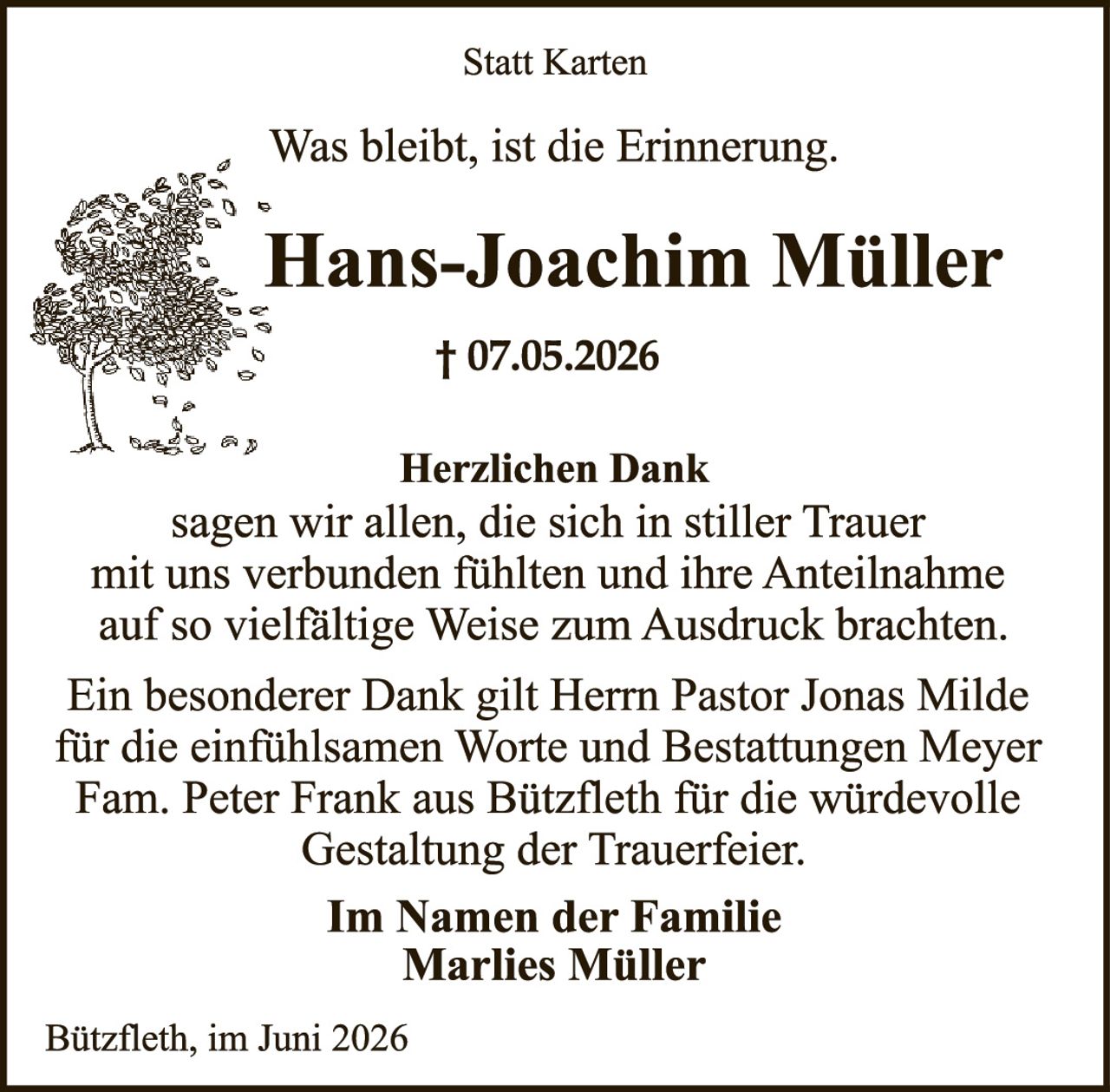 <p><strong>Statt Karten</strong></p>
<p>Was bleibt, ist die Erinnerung.</p>
<p><strong>Hans-Joachim Müller</strong></p>
<p>† 07.05.2026</p>
<p><strong>Herzlichen Dank</strong></p>
<p>sagen wir allen, die sich in stiller Trauer mit uns verbunden fühlten und ihre Anteilnahme auf so vielfältige Weise zum Ausdruck brachten.</p>
<p>Ein besonderer Dank gilt Herrn Pastor Jonas Milde für die einfühlsamen Worte und Bestattungen Meyer Fam. Peter Frank aus Bützfleth für die würdevolle Gestaltung der Trauerfeier.</p>
<p><strong>Im Namen der Familie</strong></p>
<p><strong>Marlies Müller</strong></p>
<p>Bützfleth, im Juni 2026</p>
