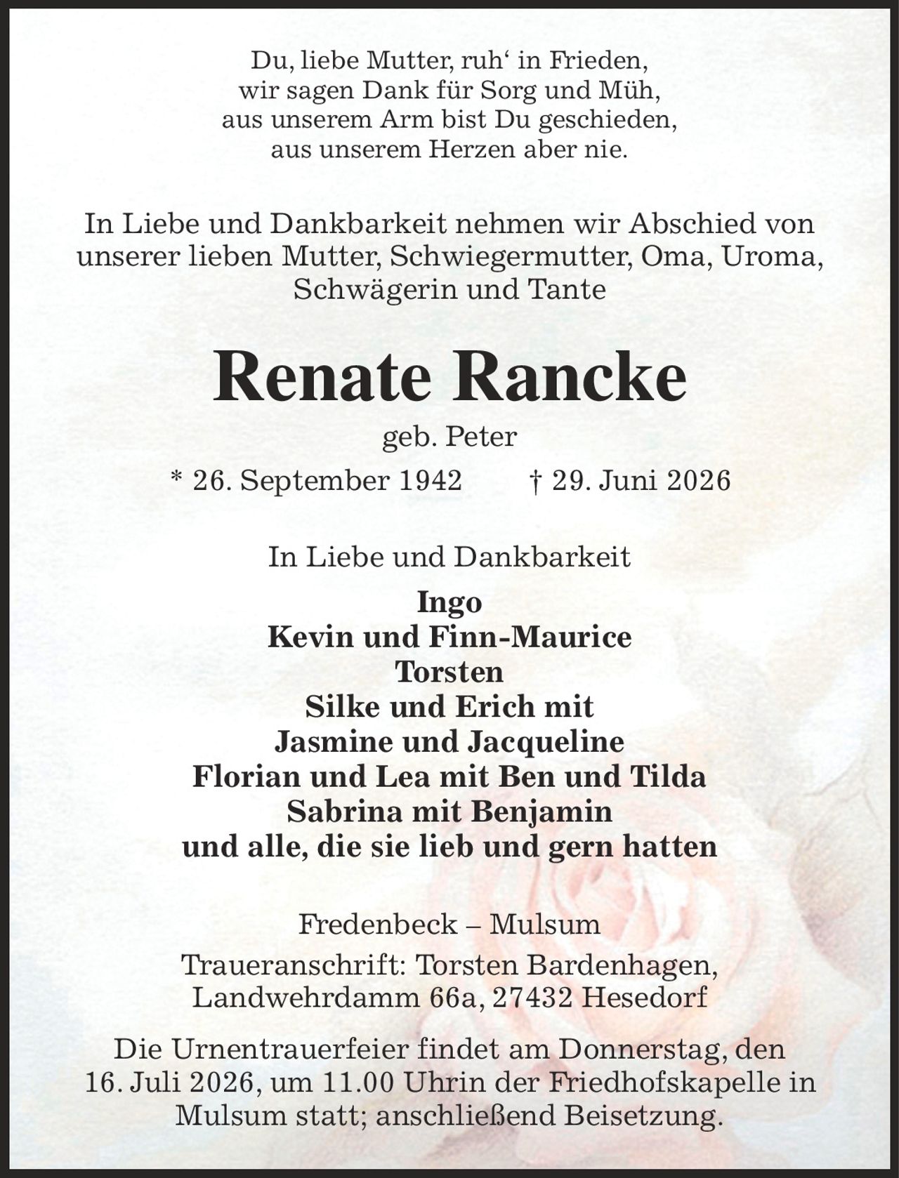 Du, liebe Mutter, ruh‘ in Frieden,
wir sagen Dank für Sorg und Müh,
aus unserem Arm bist Du geschieden,
aus unserem Herzen aber nie.
In Liebe und Dankbarkeit nehmen wir Abschied von unserer lieben Mutter, Schwiegermutter, Oma, Uroma, Schwägerin und Tante
Renate Rancke
geb. Peter
* 26. September 1942  † 29. Juni 2026
In Liebe und Dankbarkeit
Ingo
Kevin und Finn-Maurice
Torsten
Silke und Erich mit
Jasmine und Jacqueline
Florian und Lea mit Ben und Tilda
Sabrina mit Benjamin
und alle, die sie lieb und gern hatten
Fredenbeck – Mulsum
Traueranschrift: Torsten Bardenhagen,
Landwehrdamm 66a, 27432 Hesedorf

Die Urnentrauerfeier findet am Donnerstag, den
16. Juli 2026, um 11.00 Uhrin der Friedhofskapelle in Mulsum statt; anschließend Beisetzung.