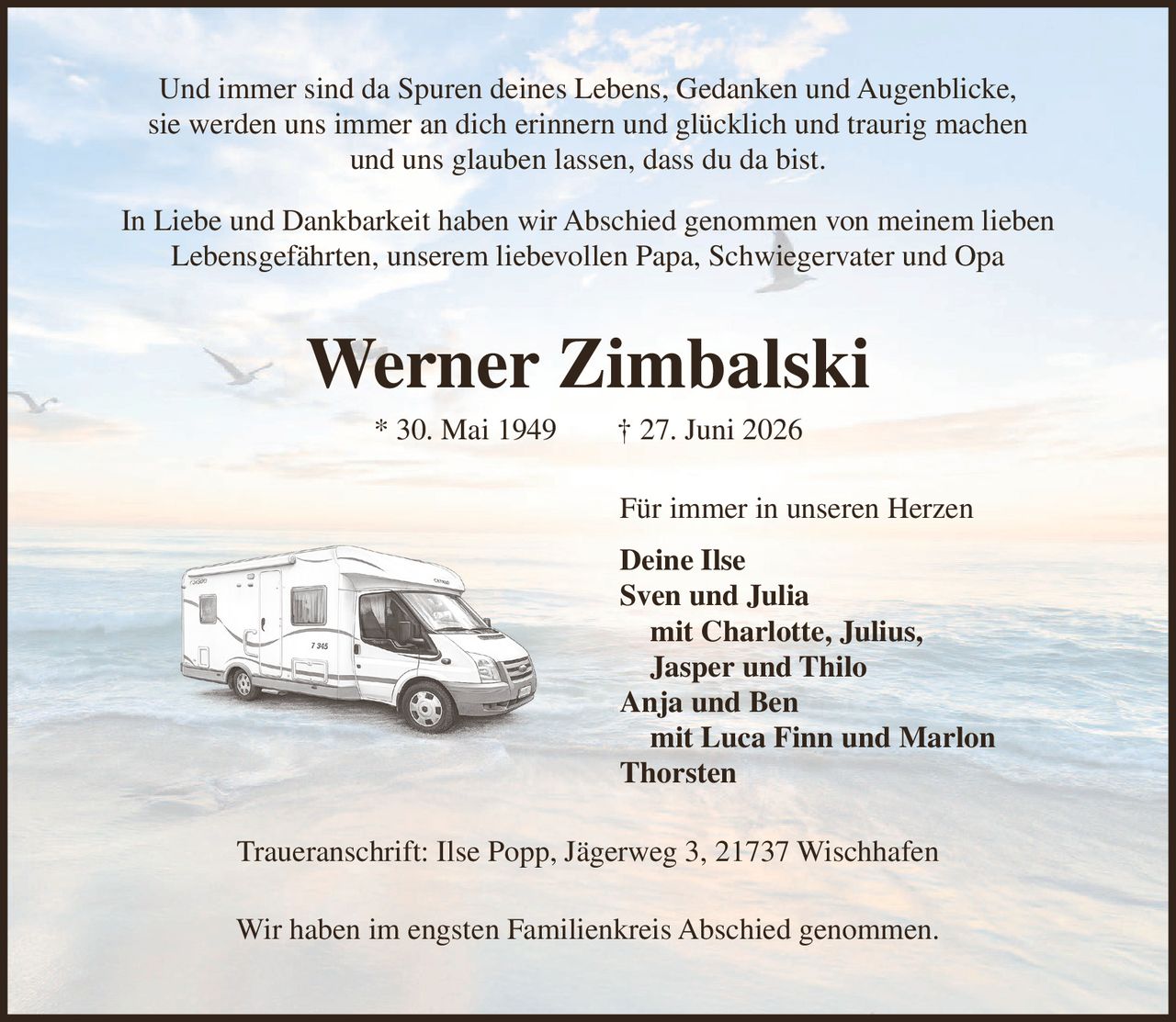 <p>Und immer sind da Spuren deines Lebens, Gedanken und Augenblicke, sie werden uns immer an dich erinnern und glücklich und traurig machen und uns glauben lassen, dass du da bist.</p>

<p>In Liebe und Dankbarkeit haben wir Abschied genommen von meinem lieben Lebensgefährten, unserem liebevollen Papa, Schwiegervater und Opa</p>

<p><strong>Werner Zimbalski</strong><br>
* 30. Mai 1949 † 27. Juni 2026</p>

<p>Für immer in unseren Herzen</p>

<p><strong>Deine Ilse</strong><br>
Sven und Julia<br>
mit Charlotte, Julius, Jasper und Thilo<br>
Anja und Ben<br>
mit Luca Finn und Marlon<br>
Thorsten</p>

<p>Traueranschrift: Ilse Popp, Jägerweg 3, 21737 Wischhafen</p>

<p>Wir haben im engsten Familienkreis Abschied genommen.</p>