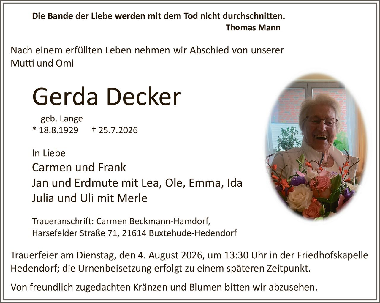 <p><strong>Die Bande der Liebe werden mit dem Tod nicht durchschnitten.</strong><br>
<i>Thomas Mann</i></p>

<p>Nach einem erfüllten Leben nehmen wir Abschied von unserer<br>
Mutti und Omi</p>

<p><strong>Gerda Decker</strong><br>
geb. Lange<br>
* 18.8.1929 † 25.7.2026</p>

<p>In Liebe<br>
Carmen und Frank<br>
Jan und Erdmute mit Lea, Ole, Emma, Ida<br>
Julia und Uli mit Merle</p>

<p>Traueranschrift: Carmen Beckmann-Hamdorf,<br>
Harsefelder Straße 71, 21614 Buxtehude-Hedendorf</p>

<p>Trauerfeier am Dienstag, den 4. August 2026, um 13:30 Uhr in der Friedhofskapelle Hedendorf; die Urnenbeisetzung erfolgt zu einem späteren Zeitpunkt.</p>

<p>Von freundlich zugedachten Kränzen und Blumen bitten wir abzusehen.</p>