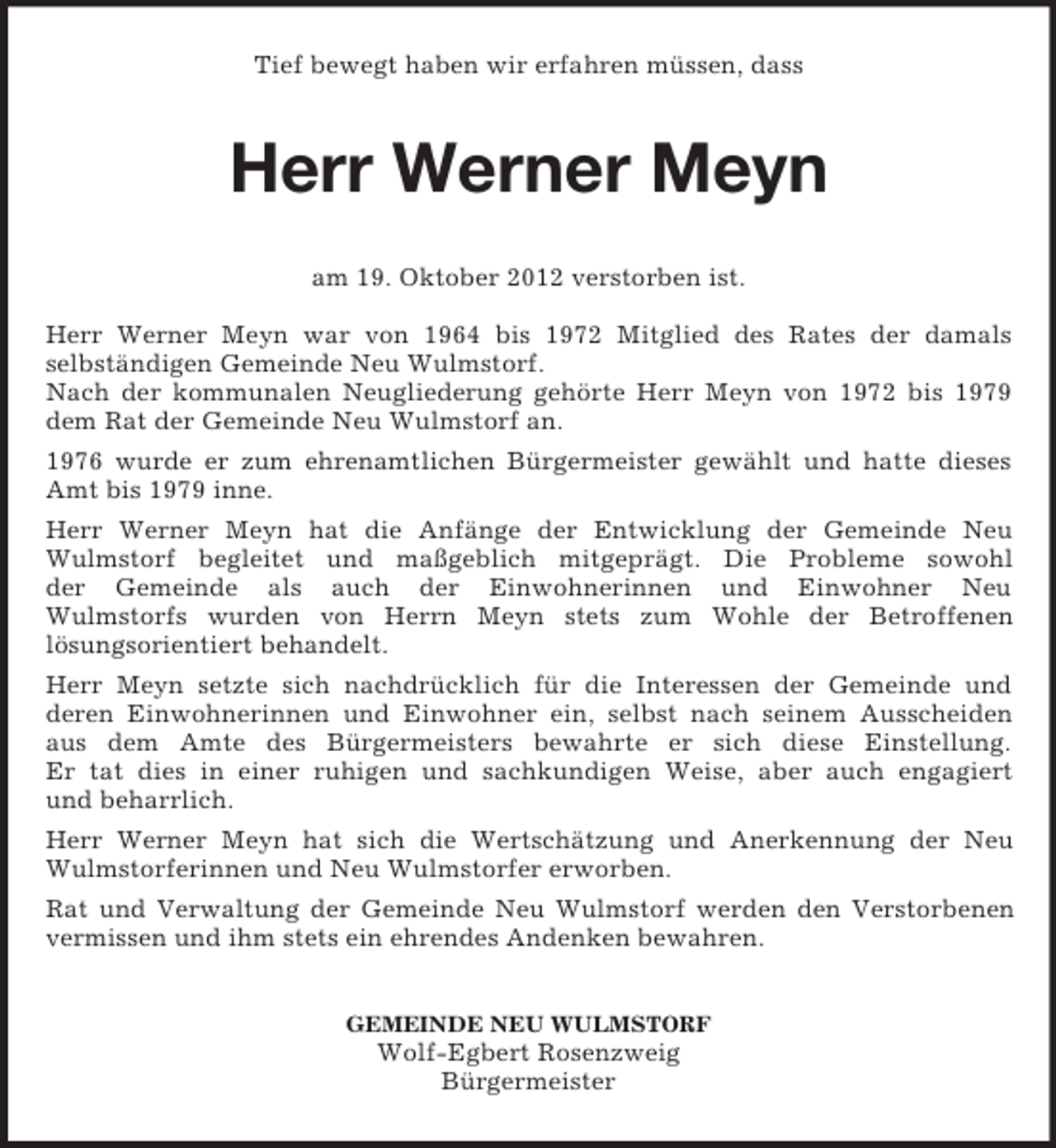<p>Tief bewegt haben wir erfahren müssen, dass</p><p>Herr Werner Meyn<br />am 19. Oktober 2012 verstorben ist.<br />Herr Werner Meyn war von 1964 bis 1972 Mitglied des Rates der damals<br />selbständigen Gemeinde Neu Wulmstorf.<br />Nach der kommunalen Neugliederung gehörte Herr Meyn von 1972 bis 1979<br />dem Rat der Gemeinde Neu Wulmstorf an.<br />1976 wurde er zum ehrenamtlichen Bürgermeister gewählt und hatte dieses<br />Amt bis 1979 inne.<br />Herr Werner Meyn hat die Anfänge der Entwicklung der Gemeinde Neu<br />Wulmstorf begleitet und maßgeblich mitgeprägt. Die Probleme sowohl<br />der Gemeinde als auch der Einwohnerinnen und Einwohner Neu<br />Wulmstorfs wurden von Herrn Meyn stets zum Wohle der Betroffenen<br />lösungsorientiert behandelt.<br />Herr Meyn setzte sich nachdrücklich für die Interessen der Gemeinde und<br />deren Einwohnerinnen und Einwohner ein, selbst nach seinem Ausscheiden<br />aus dem Amte des Bürgermeisters bewahrte er sich diese Einstellung.<br />Er tat dies in einer ruhigen und sachkundigen Weise, aber auch engagiert<br />und beharrlich.<br />Herr Werner Meyn hat sich die Wertschätzung und Anerkennung der Neu<br />Wulmstorferinnen und Neu Wulmstorfer erworben.<br />Rat und Verwaltung der Gemeinde Neu Wulmstorf werden den Verstorbenen<br />vermissen und ihm stets ein ehrendes Andenken bewahren.<br />GEMEINDE NEU WULMSTORF</p><p>Wolf-Egbert Rosenzweig<br />Bürgermeister</p>