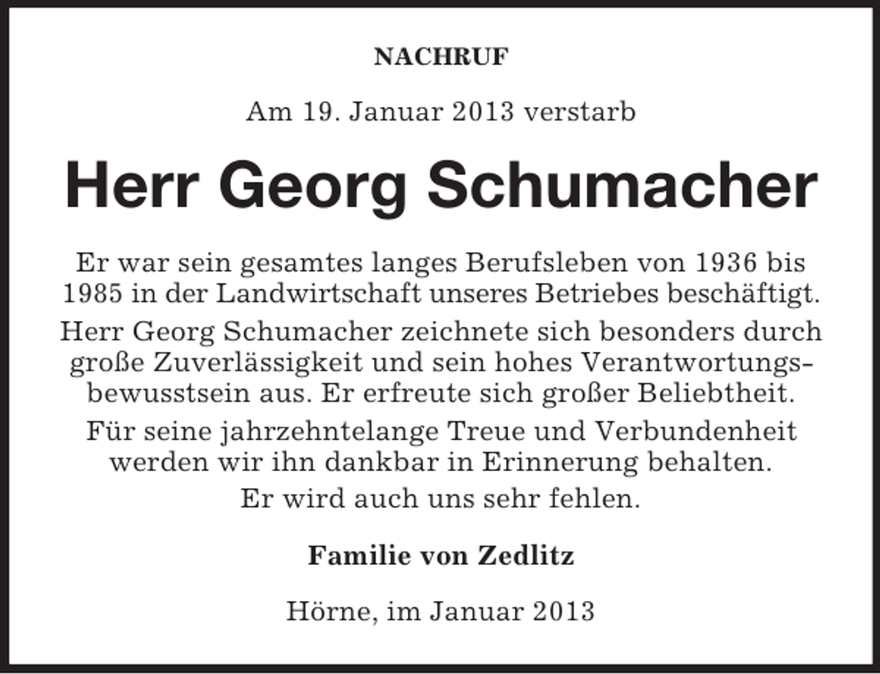 <p>NACHRUF</p><p>Am 19. Januar 2013 verstarb</p><p>Herr Georg Schumacher<br />Er war sein gesamtes langes Berufsleben von 1936 bis<br />1985 in der Landwirtschaft unseres Betriebes beschäftigt.<br />Herr Georg Schumacher zeichnete sich besonders durch<br />große Zuverlässigkeit und sein hohes Verantwortungsbewusstsein aus. Er erfreute sich großer Beliebtheit.<br />Für seine jahrzehntelange Treue und Verbundenheit<br />werden wir ihn dankbar in Erinnerung behalten.<br />Er wird auch uns sehr fehlen.<br />Familie von Zedlitz<br />Hörne, im Januar 2013</p>