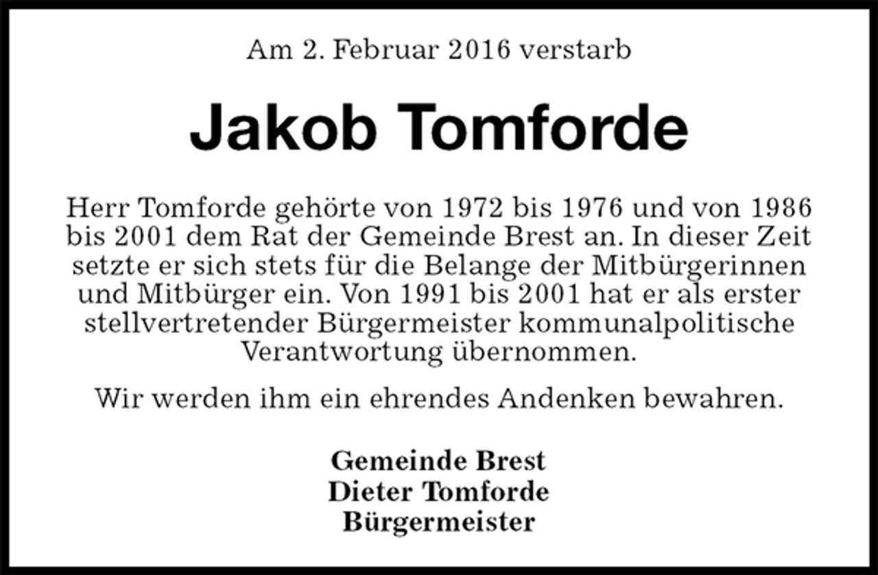 <p>Am 2. Februar 2016 verstarb<br />Jakob Tomforde<br />Herr Tomforde gehörte von 1972 bis 1976 und von 1986 bis 2001 dem Rat der Gemeinde Brest an. In dieser Zeit setzte er sich stets für die Belange der Mitbürgerinnen und Mitbürger ein. Von 1991 bis 2001 hat er als erster<br />stellvertretender Bürgermeister kommunalpolitische Verantwortung übernommen.<br />Wir werden ihm ein ehrendes Andenken bewahren.<br />Gemeinde Brest<br />Dieter Tomforde<br />Bürgermeister</p>