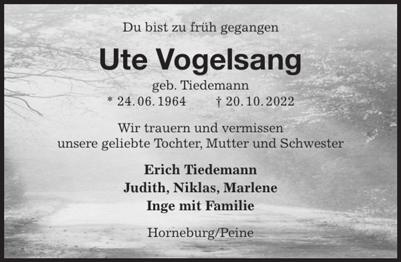 <p>Du bist zu früh gegangen<br />Ute Vogelsang<br />geb. Tiedemann<br />* 24. 06. 1964 † 20. 10. 2022<br />Wir trauern und vermissen<br />unsere geliebte Tochter, Mutter und Schwester<br />Erich Tiedemann<br />Judith, Niklas, Marlene<br />Inge mit Familie<br />Horneburg/Peine</p>