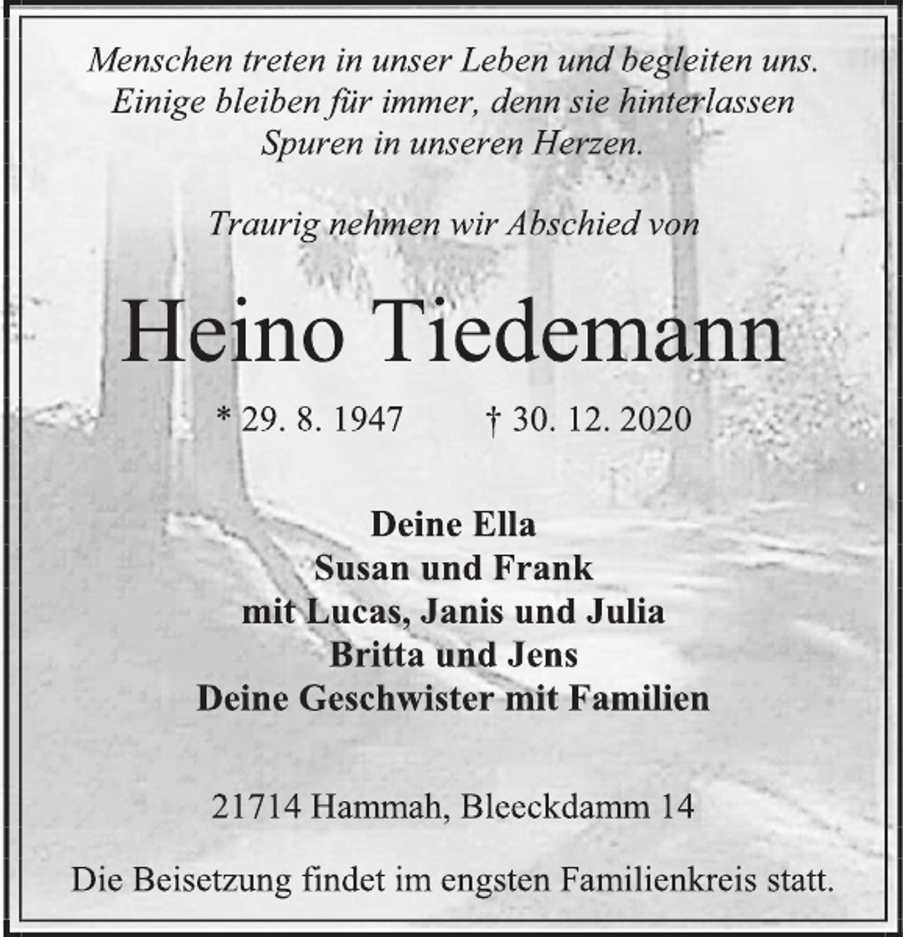 <p>Menschen treten in unser Leben und begleiten uns.<br />Einige bleiben für immer, denn sie hinterlassen<br />Spuren in unseren Herzen.<br />Traurig nehmen wir Abschied von<br />Heino Tiedemann<br />* 29. 8. 1947 † 30. 12. 2020<br />Deine Ella<br />Susan und Frank<br />mit Lucas, Janis und Julia<br />Britta und Jens<br />Deine Geschwister mit Familien<br />21714 Hammah, Bleeckdamm 14<br />Die Beisetzung findet im engsten Familienkreis statt.</p>