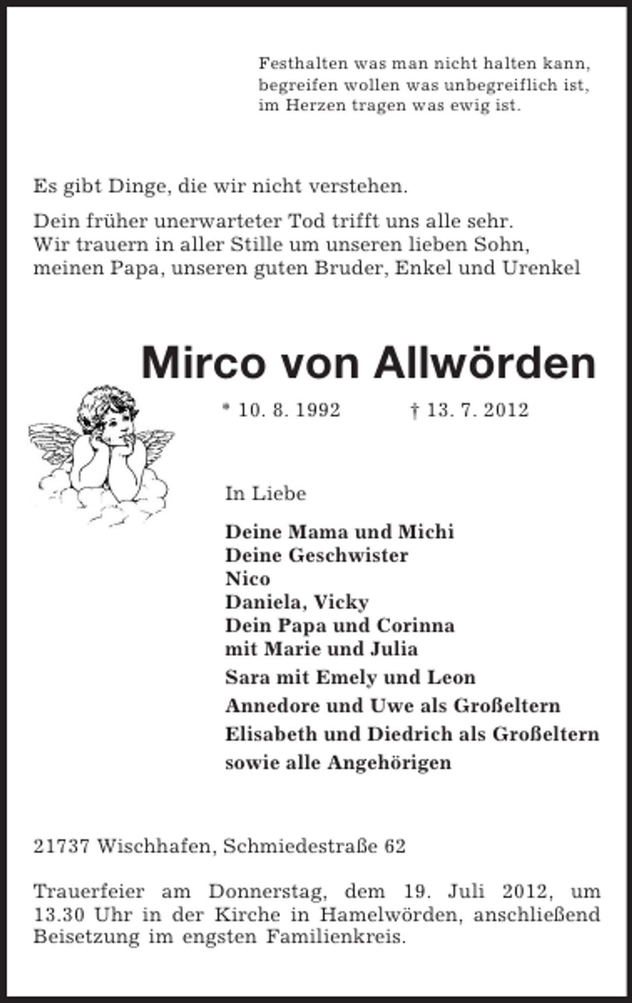<p>Festhalten was man nicht halten kann,<br />begreifen wollen was unbegreiflich ist,<br />im Herzen tragen was ewig ist.<br />Es gibt Dinge, die wir nicht verstehen.<br />Dein früher unerwarteter Tod trifft uns alle sehr.<br />Wir trauern in aller Stille um unseren lieben Sohn,<br />meinen Papa, unseren guten Bruder, Enkel und Urenkel<br />Mirco von Allwörden<br />* 10. 8. 1992 † 13. 7. 2012<br />In Liebe<br />Deine Mama und Michi<br />Deine Geschwister<br />Nico<br />Daniela, Vicky<br />Dein Papa und Corinna<br />mit Marie und Julia<br />Sara mit Emely und Leon<br />Annedore und Uwe als Großeltern<br />Elisabeth und Diedrich als Großeltern<br />sowie alle Angehörigen<br />21737 Wischhafen, Schmiedestraße 62</p><p>Trauerfeier am Donnerstag, dem 19. Juli 2012, um 13.30 Uhr in der Kirche in Hamelwörden, anschließend Beisetzung im engsten Familienkreis.</p>