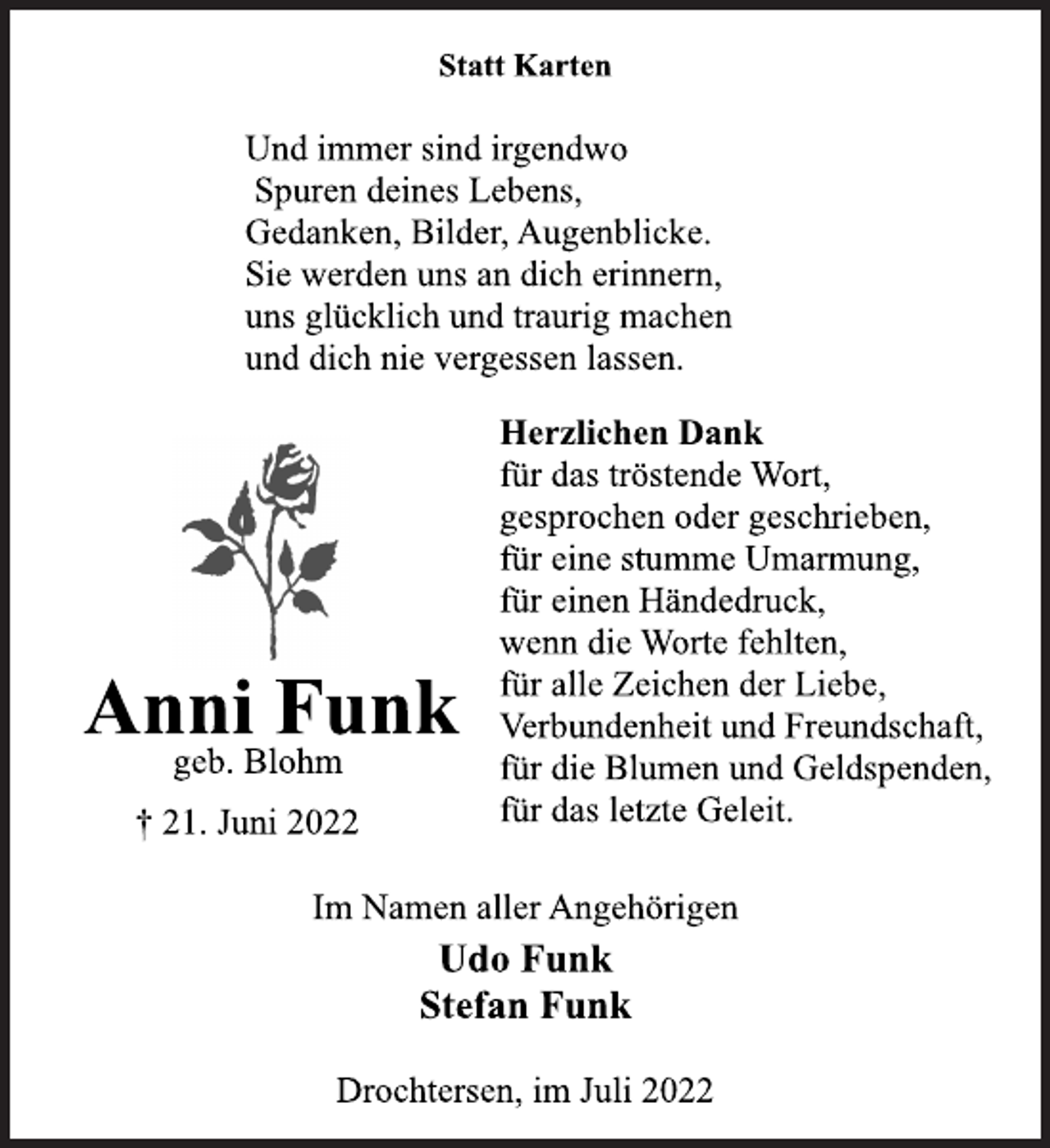 <p>Statt Karten<br />Im Namen aller Angehörigen<br />† 21. Juni 2022<br />Anni Funk<br />Udo Funk<br />Stefan Funk<br />Drochtersen, im Juli 2022<br />geb. Blohm<br />Und immer sind irgendwo<br />Spuren deines Lebens,<br />Gedanken, Bilder, Augenblicke.<br />Sie werden uns an dich erinnern,<br />uns glücklich und traurig machen<br />und dich nie vergessen lassen.<br />Herzlichen Dank<br />für das tröstende Wort,<br />gesprochen oder geschrieben,<br />für eine stumme Umarmung,<br />für einen Händedruck,<br />wenn die Worte fehlten,<br />für alle Zeichen der Liebe,<br />Verbundenheit und Freundschaft,<br />für die Blumen und Geldspenden,<br />für das letzte Geleit.</p>