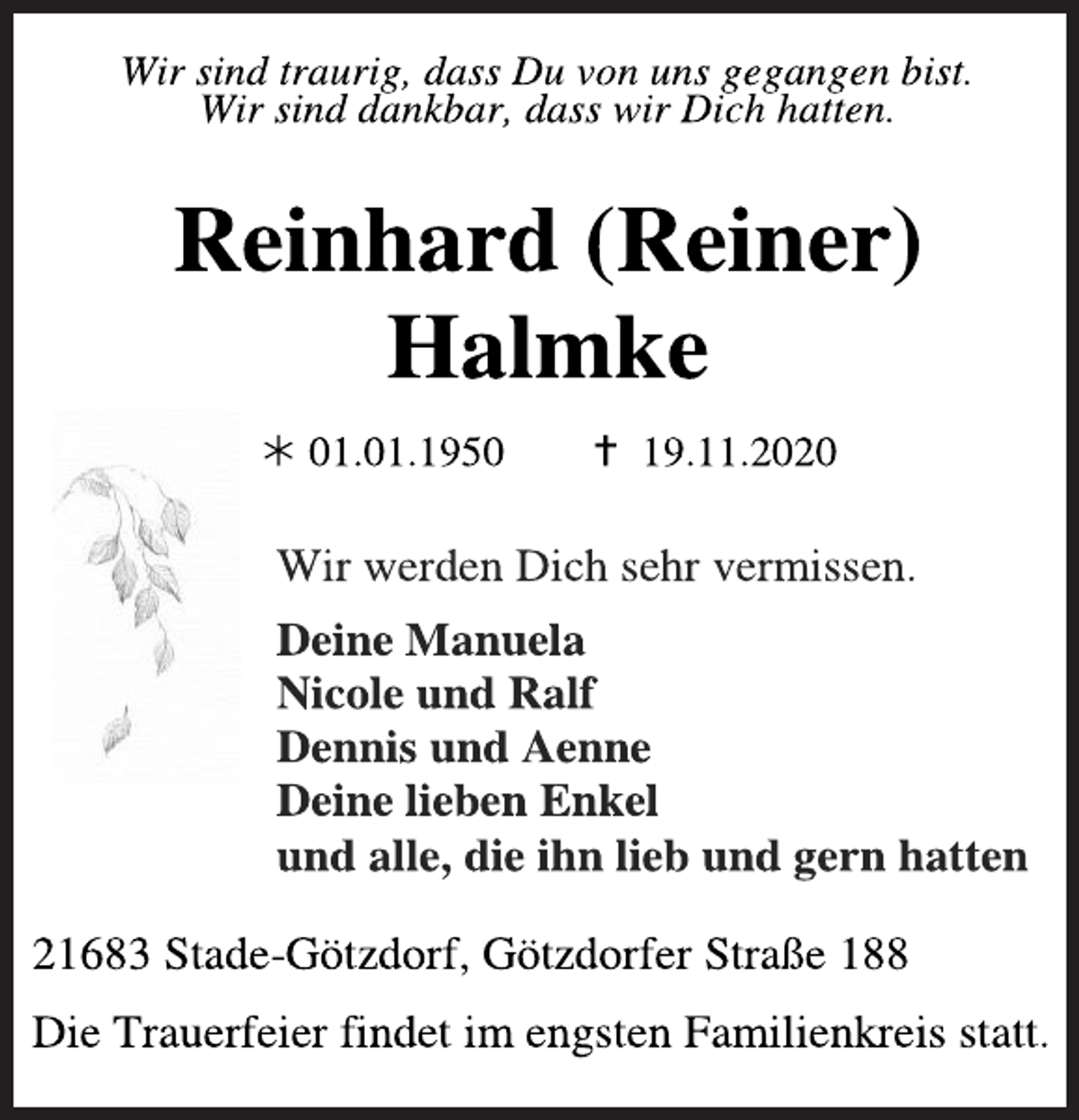 <p>Wir sind traurig, dass Du von uns gegangen bist.<br />Wir sind dankbar, dass wir Dich hatten.<br />Reinhard (Reiner) Halmke<br />* 01.01.1950 + 19.11.2020<br />Wir werden Dich sehr vermissen.<br />Deine Manuela<br />Nicole und Ralf<br />Dennis und Aenne<br />Deine lieben Enkel<br />und alle, die ihn lieb und gern hatten<br />21683 Stade-Götzdorf, Götzdorfer Straße 188<br />Die Trauerfeier findet im engsten Familienkreis statt.</p>