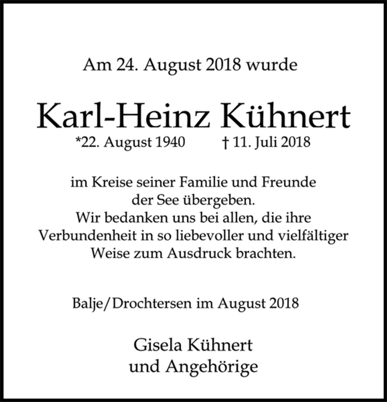 <p>Am 24. August 2018 wurde<br />Karl-Heinz Kühnert<br />im Kreise seiner Familie und Freunde der See übergeben.<br />Wir bedanken uns bei allen, die ihre Verbundenheit in so liebevoller und vielfältiger Weise zum Ausdruck brachten.<br />*22. August 1940 † 11. Juli 2018<br />Balje/Drochtersen im August 2018<br />Gisela Kühnert<br />und Angehörige</p>