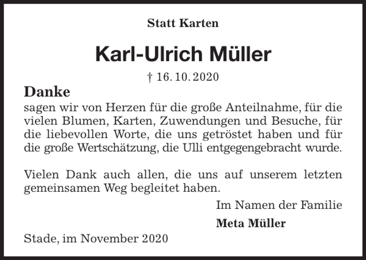 <p>Karl-Ulrich Müller<br />† 16. 10. 2020<br />Danke<br />sagen wir von Herzen für die große Anteilnahme, für die vielen Blumen, Karten, Zuwendungen und Besuche, für die liebevollen Worte, die uns getröstet haben und für die große Wertschätzung, die Ulli entgegengebracht wurde.</p>
<p>Vielen Dank auch allen, die uns auf unserem letzten<br />gemeinsamen Weg begleitet haben.<br />Im Namen der Familie<br />Meta Müller<br />Stade, im November 2020<br />Statt Karten</p>