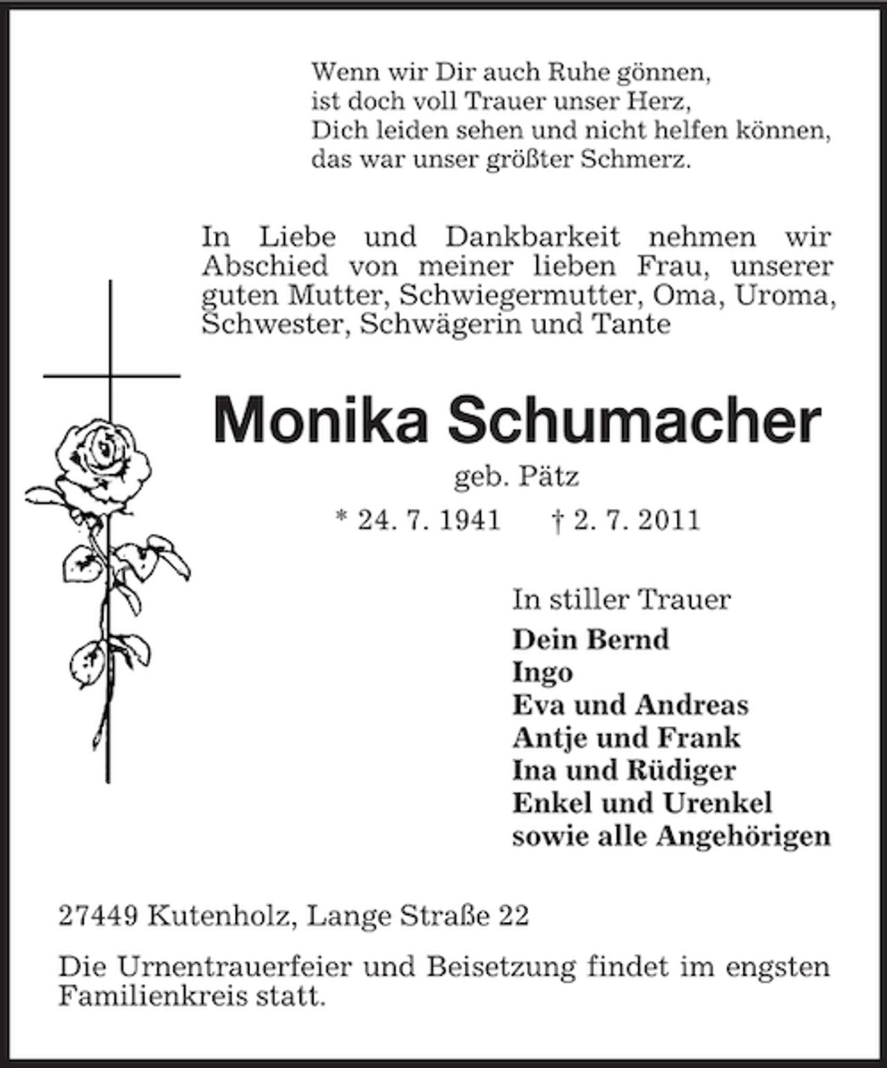 <p>Wenn wir Dir auch Ruhe gönnen,<br />ist doch voll Trauer unser Herz,<br />Dich leiden sehen und nicht helfen können,<br />das war unser größter Schmerz.</p><p>In Liebe und Dankbarkeit nehmen wir<br />Abschied von meiner lieben Frau, unserer<br />guten Mutter, Schwiegermutter, Oma, Uroma,<br />Schwester, Schwägerin und Tante</p><p>Monika Schumacher<br />geb. Pätz<br />* 24. 7. 1941<br />† 2. 7. 2011<br />In stiller Trauer<br />Dein Bernd<br />Ingo<br />Eva und Andreas<br />Antje und Frank<br />Ina und Rüdiger<br />Enkel und Urenkel<br />sowie alle Angehörigen<br />27449 Kutenholz, Lange Straße 22<br />Die Urnentrauerfeier und Beisetzung findet im engsten<br />Familienkreis statt.</p>