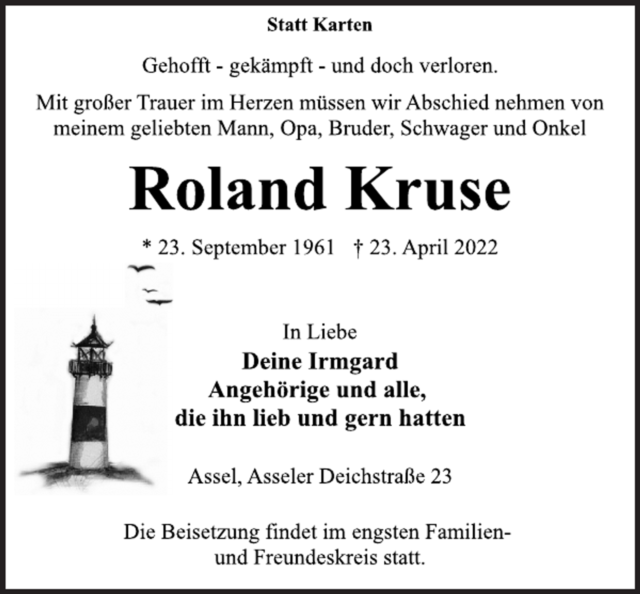 <p>Statt Karten<br />Gehofft - gekämpft - und doch verloren.<br />Mit großer Trauer im Herzen müssen wir Abschied nehmen von<br />meinem geliebten Mann, Opa, Bruder, Schwager und Onkel<br />Roland Kruse<br />* 23. September 1961 † 23. April 2022<br />In Liebe<br />Deine Irmgard<br />Angehörige und alle,<br />die ihn lieb und gern hatten<br />Assel, Asseler Deichstraße 23<br />Die Beisetzung findet im engsten Familien-<br />und Freundeskreis statt.</p>