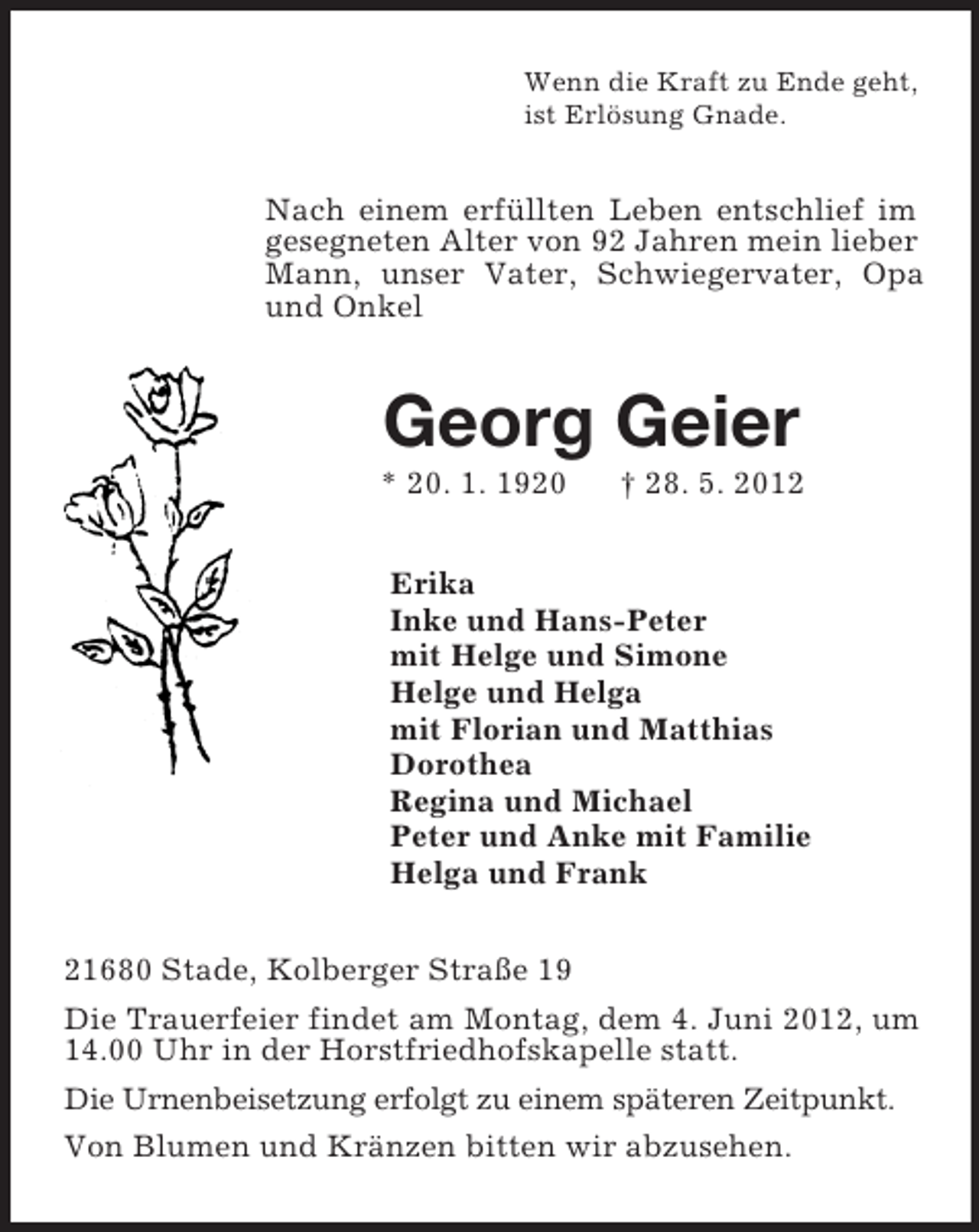 <p>Wenn die Kraft zu Ende geht,<br />ist Erlösung Gnade.<br />Nach einem erfüllten Leben entschlief im gesegneten Alter von 92 Jahren mein lieber Mann, unser Vater, Schwiegervater, Opa und Onkel<br />Georg Geier<br />* 20. 1. 1920 † 28. 5. 2012<br />Erika<br />Inke und Hans-Peter<br />mit Helge und Simone<br />Helge und Helga<br />mit Florian und Matthias<br />Dorothea<br />Regina und Michael<br />Peter und Anke mit Familie<br />Helga und Frank<br />21680 Stade, Kolberger Straße 19<br />Die Trauerfeier findet am Montag, dem 4. Juni 2012, um 14.00 Uhr in der Horstfriedhofskapelle statt.<br />Die Urnenbeisetzung erfolgt zu einem späteren Zeitpunkt.<br />Von Blumen und Kränzen bitten wir abzusehen.</p>
