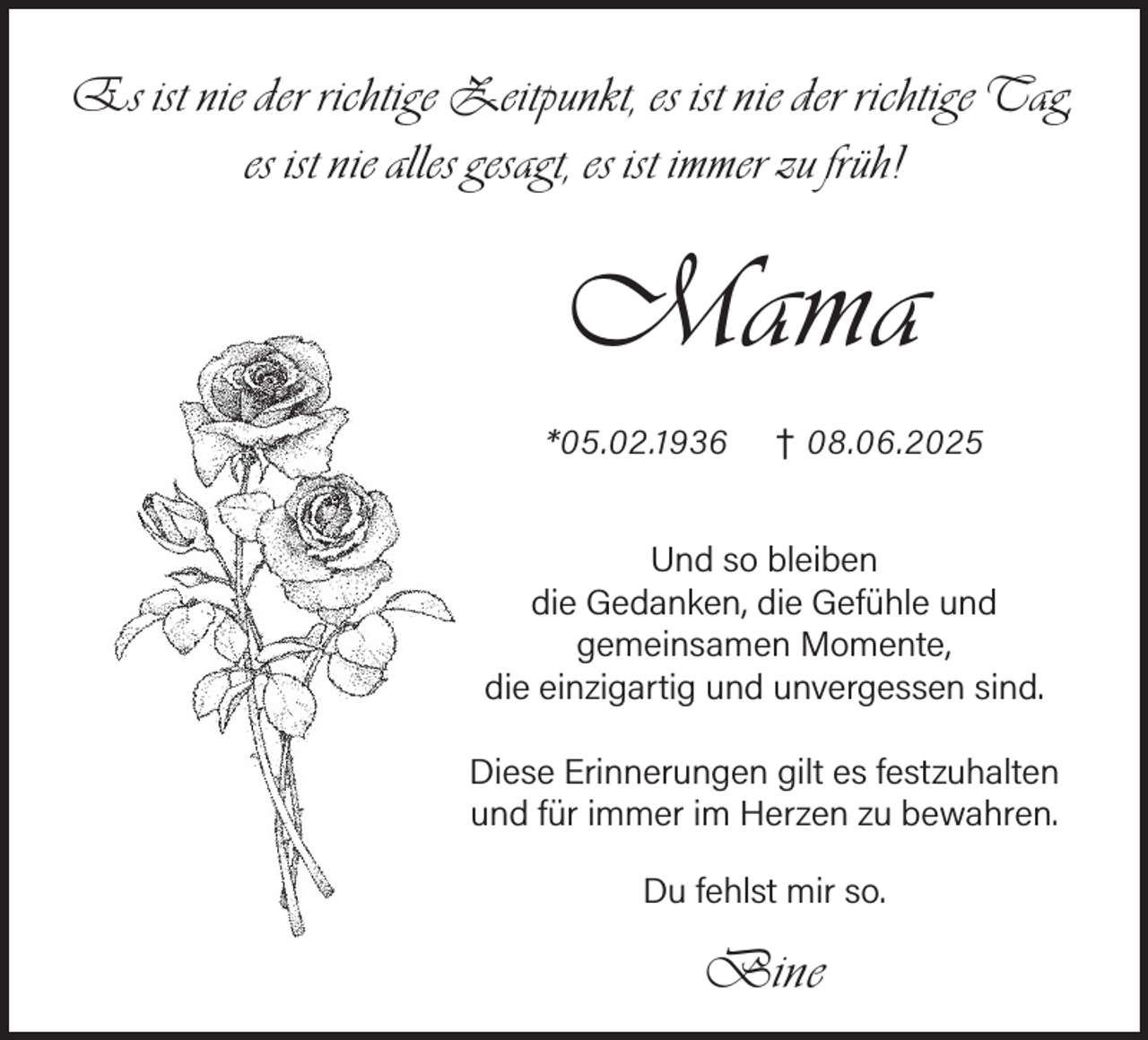 <p>Es ist nie der richtige Zeitpunkt, es ist nie der richtige Tag,<br />es ist nie alles gesagt, es ist immer zu früh!</p><p>Mama<br />*05.02.1936</p><p>† 08.06.2025</p><p>Und so bleiben<br />die Gedanken, die Gefühle und<br />gemeinsamen Momente,<br />die einzigartig und unvergessen sind.<br />Diese Erinnerungen gilt es festzuhalten<br />und für immer im Herzen zu bewahren.<br />Du fehlst mir so.</p><p>Bine</p>