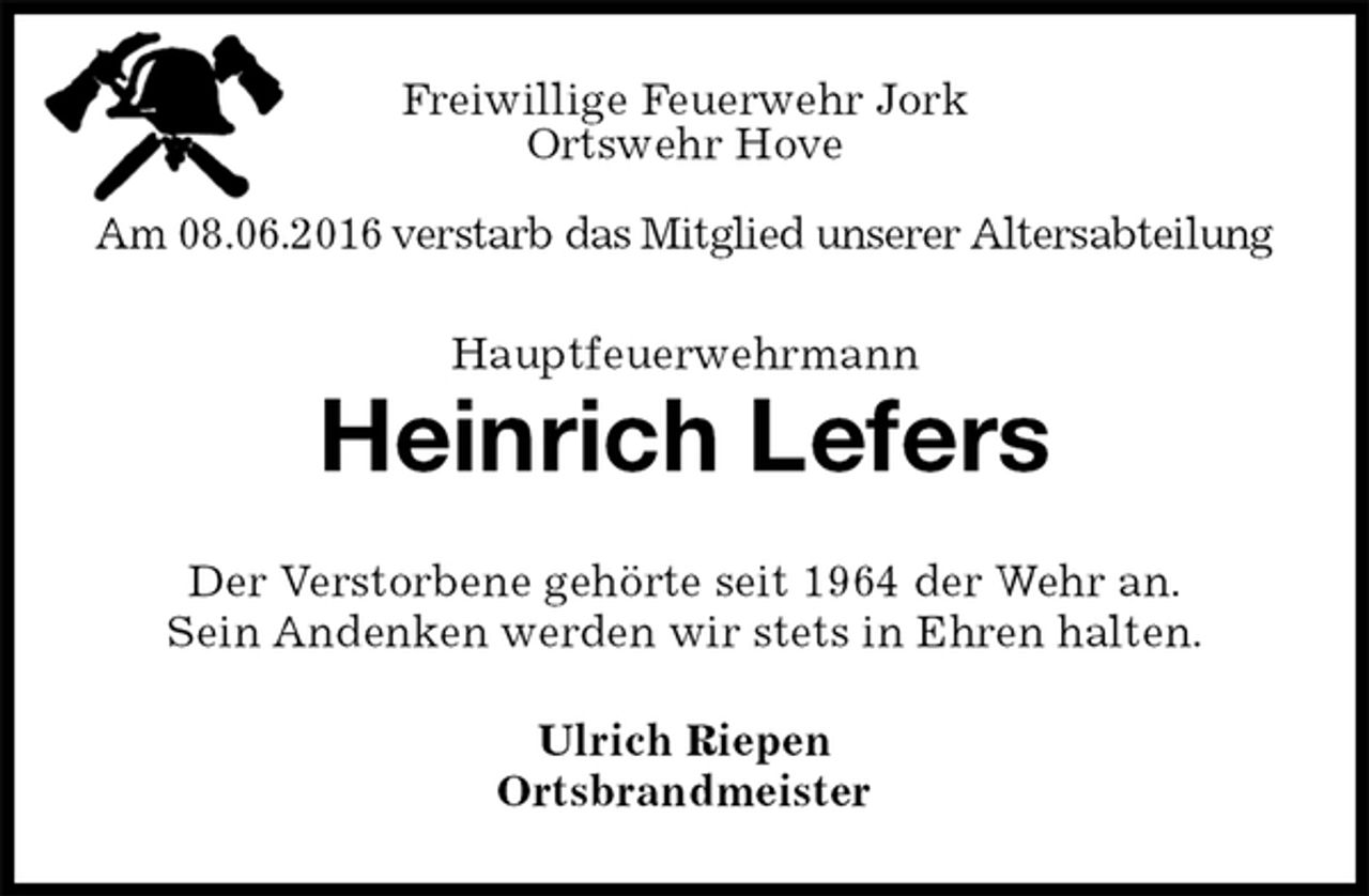 <p>Freiwillige Feuerwehr Jork<br />Ortswehr Hove<br />Am 08.06.2016 verstarb das Mitglied unserer Altersabteilung<br />Hauptfeuerwehrmann<br />Heinrich Lefers<br />Der Verstorbene gehörte seit 1964 der Wehr an.<br />Sein Andenken werden wir stets in Ehren halten.<br />Ulrich Riepen<br />Ortsbrandmeister</p>