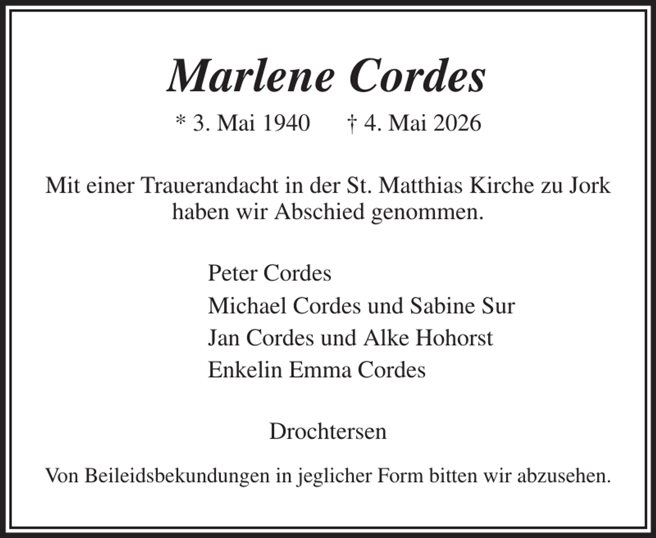 <p>Marlene Cordes<br />* 3. Mai 1940 † 4. Mai 2026<br />Mit einer Trauerandacht in der St. Matthias Kirche zu Jork haben wir Abschied genommen.<br />Peter Cordes<br />Michael Cordes und Sabine Sur<br />Jan Cordes und Alke Hohorst<br />Enkelin Emma Cordes<br />Drochtersen<br />Von Beileidsbekundungen in jeglicher Form bitten wir abzusehen.</p>