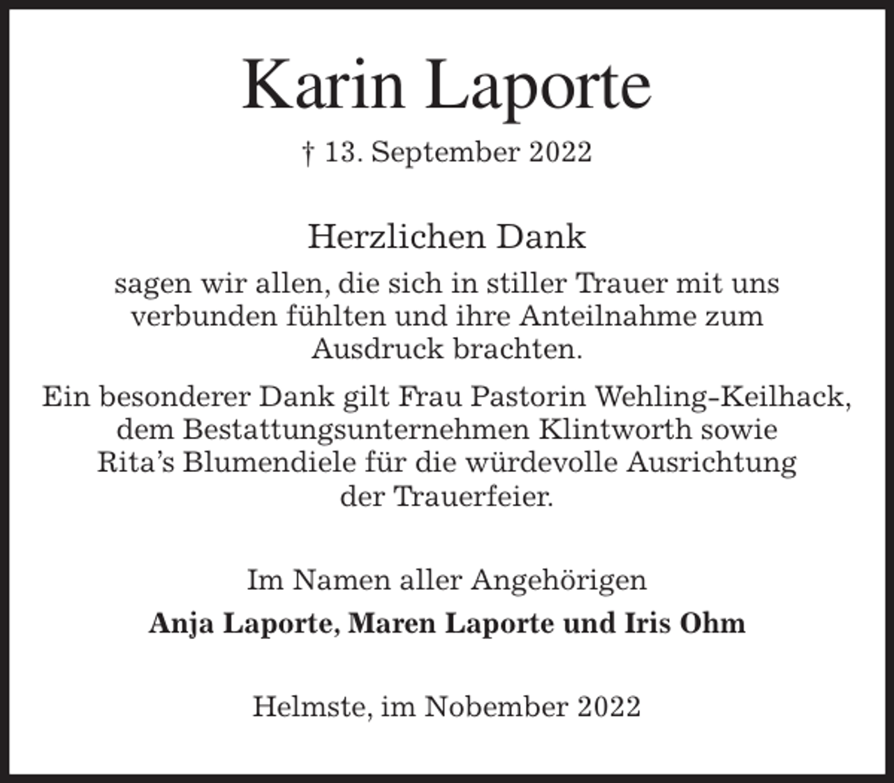 <p>Karin Laporte<br />† 13. September 2022<br />Herzlichen Dank<br />sagen wir allen, die sich in stiller Trauer mit uns<br />verbunden fühlten und ihre Anteilnahme zum<br />Ausdruck brachten.<br />Ein besonderer Dank gilt Frau Pastorin Wehling-Keilhack,<br />dem Bestattungsunternehmen Klintworth sowie<br />Rita's Blumendiele für die würdevolle Ausrichtung<br />der Trauerfeier.<br />Im Namen aller Angehörigen<br />Anja Laporte, Maren Laporte und Iris Ohm<br />Helmste, im Nobember 2022</p>