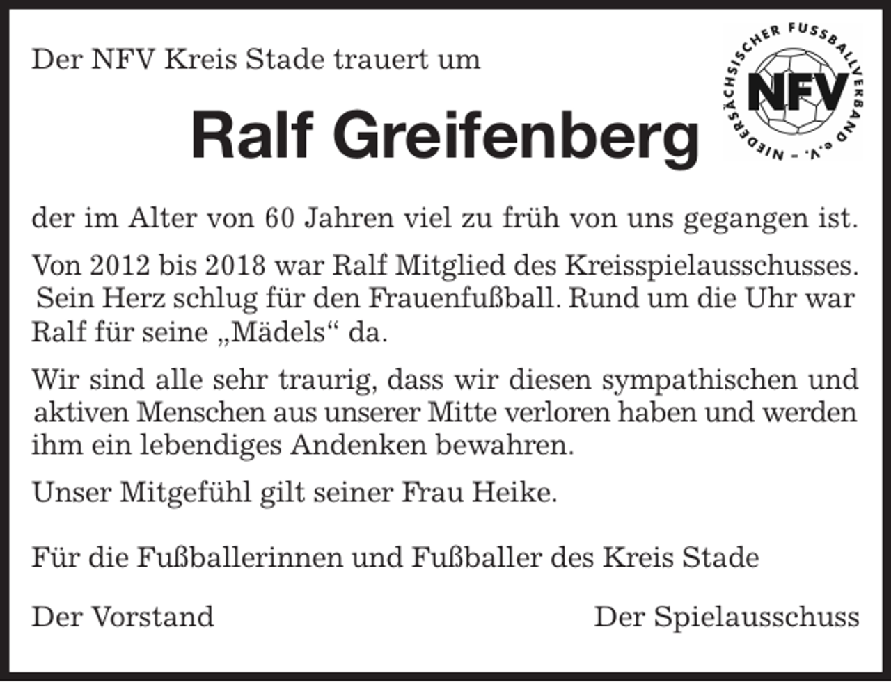<p>Der NFV Kreis Stade trauert um<br />Ralf Greifenberg<br />der im Alter von 60 Jahren viel zu früh von uns gegangen ist.<br />Von 2012 bis 2018 war Ralf Mitglied des Kreisspielausschusses.<br />Sein Herz schlug für den Frauenfußball. Rund um die Uhr war Ralf für seine „Mädels“ da.<br />Wir sind alle sehr traurig, dass wir diesen sympathischen und<br />aktiven Menschen aus unserer Mitte verloren haben und werden<br />ihm ein lebendiges Andenken bewahren.<br />Unser Mitgefühl gilt seiner Frau Heike.</p>
<p>Für die Fußballerinnen und Fußballer des Kreis Stade<br />Der Vorstand Der Spielausschuss</p>