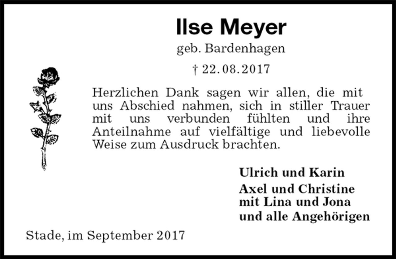 <p>Ilse Meyer<br />geb. Bardenhagen<br />† 22. 08. 2017<br />Herzlichen Dank sagen wir allen, die mit<br />uns Abschied nahmen, sich in stiller Trauer<br />mit uns verbunden fühlten und ihre<br />Anteilnahme auf vielfältige und liebevolle<br />Weise zum Ausdruck brachten.<br />Ulrich und Karin<br />Axel und Christine<br />mit Lina und Jona<br />und alle Angehörigen<br />Stade, im September 2017</p>