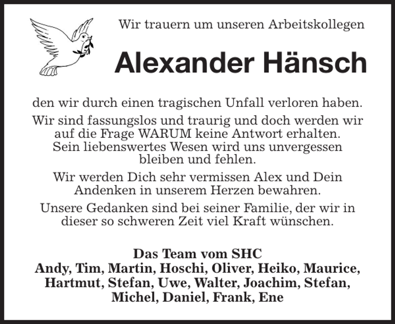<p>Wir trauern um unseren Arbeitskollegen<br />Alexander Hänsch<br />den wir durch einen tragischen Unfall verloren haben.<br />Wir sind fassungslos und traurig und doch werden wir auf die Frage WARUM keine Antwort erhalten.<br />Sein liebenswertes Wesen wird uns unvergessen<br />bleiben und fehlen.<br />Wir werden Dich sehr vermissen Alex und Dein<br />Andenken in unserem Herzen bewahren.<br />Unsere Gedanken sind bei seiner Familie, der wir in<br />dieser so schweren Zeit viel Kraft wünschen.<br />Das Team vom SHC<br />Andy, Tim, Martin, Hoschi, Oliver, Heiko, Maurice,<br />Hartmut, Stefan, Uwe, Walter, Joachim, Stefan,<br />Michel, Daniel, Frank, Ene</p>