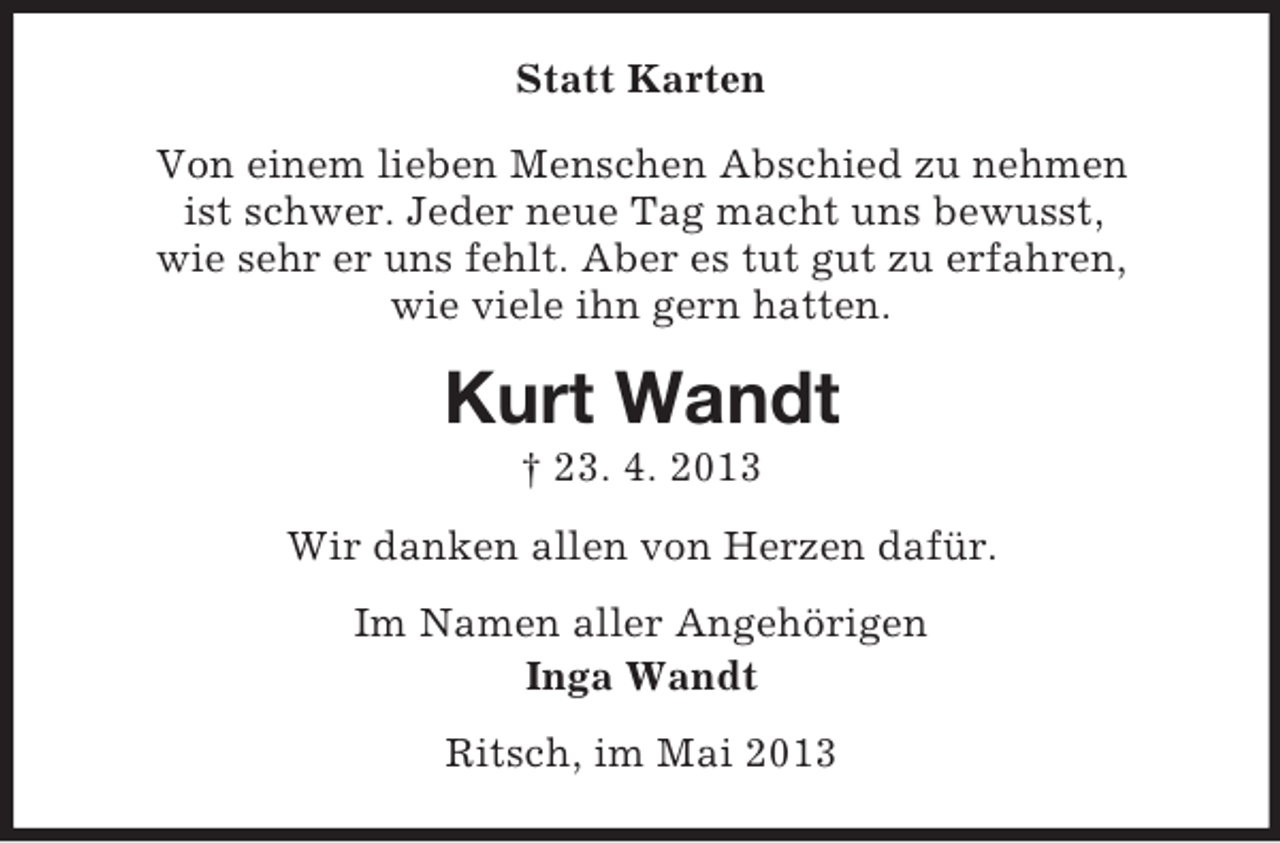 <p>Statt Karten<br />Von einem lieben Menschen Abschied zu nehmen<br />ist schwer. Jeder neue Tag macht uns bewusst,<br />wie sehr er uns fehlt. Aber es tut gut zu erfahren,<br />wie viele ihn gern hatten.</p><p>Kurt Wandt<br />† 23. 4. 2013<br />Wir danken allen von Herzen dafür.<br />Im Namen aller Angehörigen<br />Inga Wandt<br />Ritsch, im Mai 2013</p>