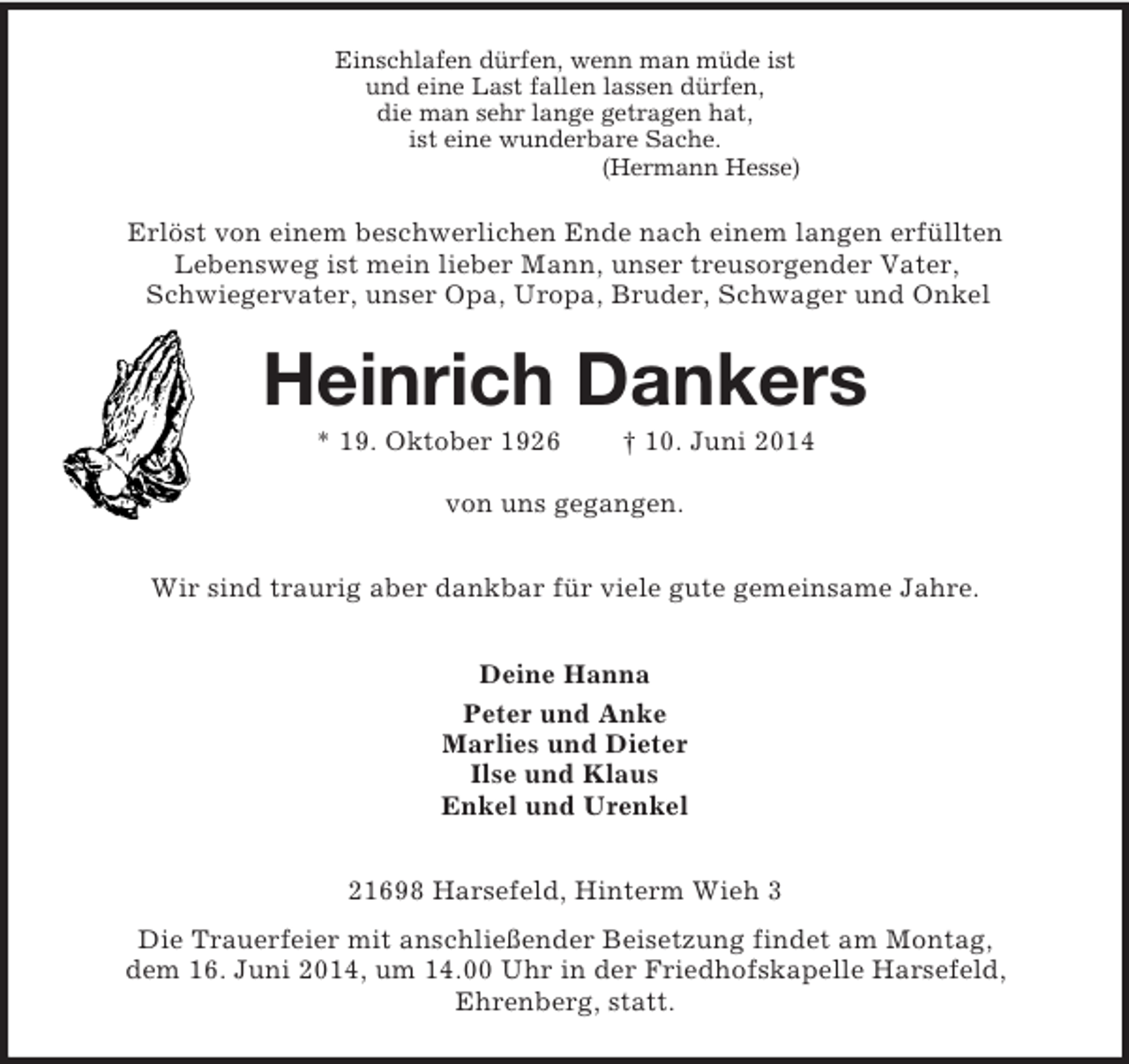 <p>Einschlafen dürfen, wenn man müde ist<br />und eine Last fallen lassen dürfen,<br />die man sehr lange getragen hat,<br />ist eine wunderbare Sache.<br />(Hermann Hesse)<br />Erlöst von einem beschwerlichen Ende nach einem langen erfüllten<br />Lebensweg ist mein lieber Mann, unser treusorgender Vater,<br />Schwiegervater, unser Opa, Uropa, Bruder, Schwager und Onkel<br />Heinrich Dankers<br />* 19. Oktober 1926 † 10. Juni 2014</p><p>von uns gegangen.<br />Wir sind traurig aber dankbar für viele gute gemeinsame Jahre.<br />Deine Hanna<br />Peter und Anke<br />Marlies und Dieter<br />Ilse und Klaus<br />Enkel und Urenkel<br />21698 Harsefeld, Hinterm Wieh 3<br />Die Trauerfeier mit anschließender Beisetzung findet am Montag,<br />dem 16. Juni 2014, um 14.00 Uhr in der Friedhofskapelle Harsefeld,<br />Ehrenberg, statt.</p>