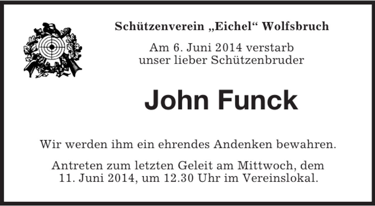 <p>Schützenverein „Eichel“ Wolfsbruch<br />Am 6. Juni 2014 verstarb<br />unser lieber Schützenbruder<br />John Funck<br />Wir werden ihm ein ehrendes Andenken bewahren.<br />Antreten zum letzten Geleit am Mittwoch, dem<br />11. Juni 2014, um 12.30 Uhr im Vereinslokal.</p>