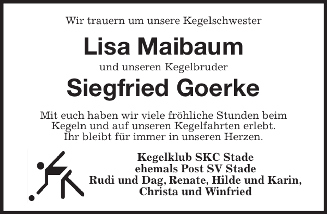 <p>Wir trauern um unsere Kegelschwester<br />Lisa Maibaum<br />und unseren Kegelbruder<br />Siegfried Goerke<br />Mit euch haben wir viele fröhliche Stunden beim<br />Kegeln und auf unseren Kegelfahrten erlebt.<br />Ihr bleibt für immer in unseren Herzen.<br />Kegelklub SKC Stade<br />ehemals Post SV Stade<br />Rudi und Dag, Renate, Hilde und Karin,<br />Christa und Winfried</p>