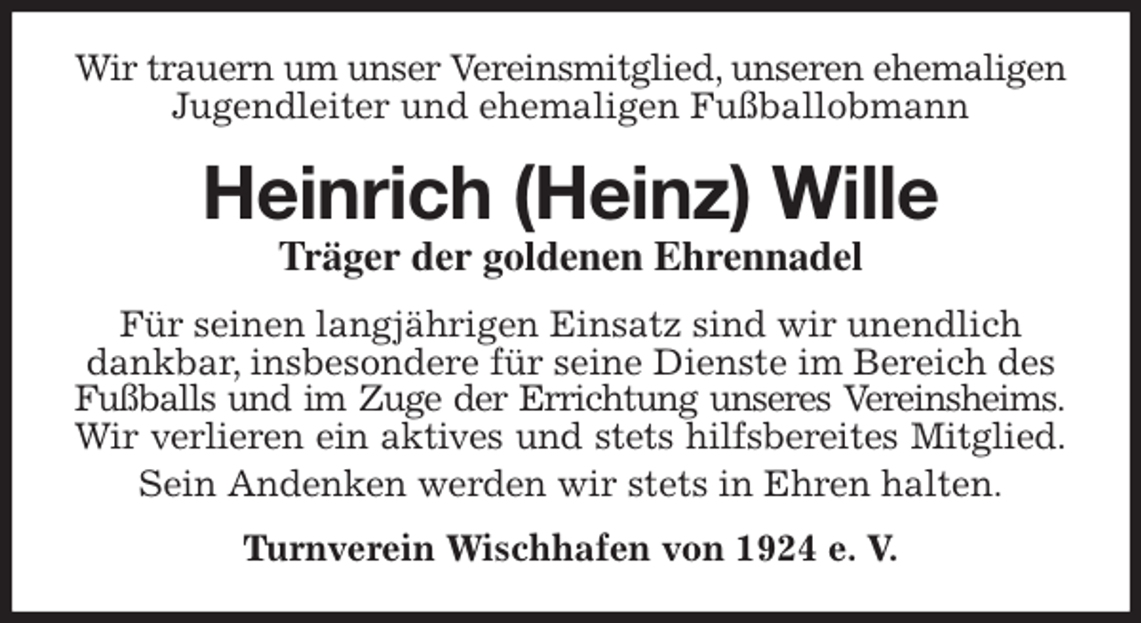 <p>Wir trauern um unser Vereinsmitglied, unseren ehemaligen Jugendleiter und ehemaligen Fußballobmann<br />Heinrich (Heinz) Wille<br />Träger der goldenen Ehrennadel<br />Für seinen langjährigen Einsatz sind wir unendlich dankbar, insbesondere für seine Dienste im Bereich des Fußballs und im Zuge der Errichtung unseres Vereinsheims.<br />Wir verlieren ein aktives und stets hilfsbereites Mitglied.<br />Sein Andenken werden wir stets in Ehren halten.<br />Turnverein Wischhafen von 1924 e. V.</p>