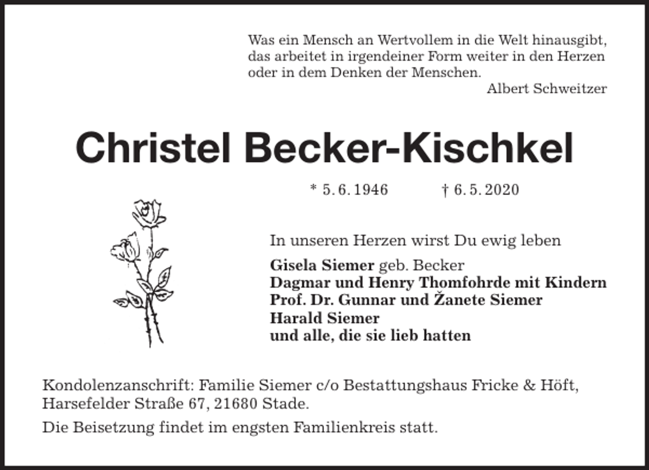 <p>Was ein Mensch an Wertvollem in die Welt hinausgibt,<br />das arbeitet in irgendeiner Form weiter in den Herzen<br />oder in dem Denken der Menschen.<br />Albert Schweitzer<br />Christel Becker-Kischkel<br />* 5. 6. 1946 † 6. 5. 2020<br />In unseren Herzen wirst Du ewig leben<br />Gisela Siemer geb. Becker<br />Dagmar und Henry Thomfohrde mit Kindern<br />Prof. Dr. Gunnar und Žanete Siemer<br />Harald Siemer<br />und alle, die sie lieb hatten<br />Kondolenzanschrift: Familie Siemer c/o Bestattungshaus Fricke &amp; Höft, Harsefelder Straße 67, 21680 Stade.<br />Die Beisetzung findet im engsten Familienkreis statt.</p>
