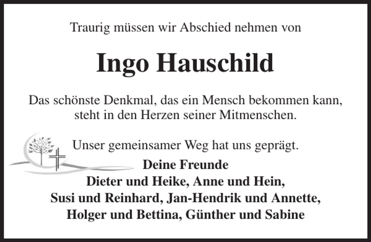 <p>Traurig müssen wir Abschied nehmen von<br />Ingo Hauschild<br />Das schönste Denkmal, das ein Mensch bekommen kann, steht in den Herzen seiner Mitmenschen.<br />Unser gemeinsamer Weg hat uns geprägt.<br />Deine Freunde<br />Dieter und Heike, Anne und Hein,<br />Susi und Reinhard, Jan-Hendrik und Annette,<br />Holger und Bettina, Günther und Sabine</p>