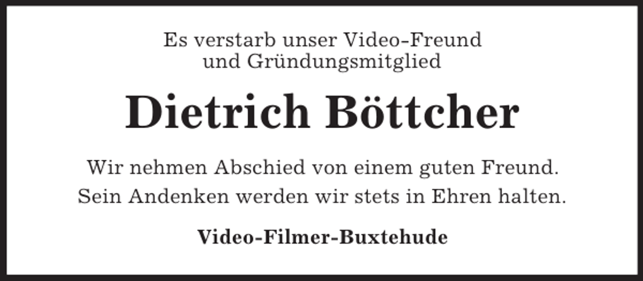 <p>Es verstarb unser Video-Freund<br />und Gründungsmitglied</p><p>Dietrich Böttcher<br />Wir nehmen Abschied von einem guten Freund.<br />Sein Andenken werden wir stets in Ehren halten.<br />Video-Filmer-Buxtehude</p>