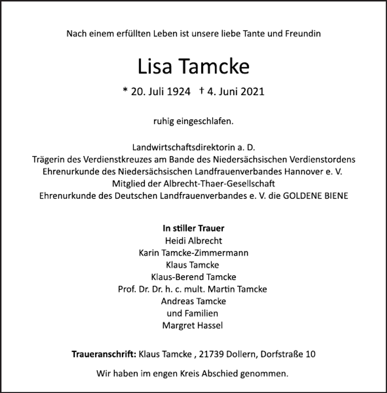 <p>Nach einem erfüllten Leben ist unsere liebe Tante und Freundin</p>
<p>Lisa Tamcke</p>
<p>* 20. Juli 1924 † 4. Juni 2021<br />ruhig eingeschlafen.</p>
<p>Landwirtschaftsdirektorin a. D.<br />Trägerin des Verdienstkreuzes am Bande des Niedersächsischen Verdienstordens<br />Ehrenurkunde des Niedersächsischen Landfrauenverbandes Hannover e. V.<br />Mitglied der Albrecht-Thaer-Gesellschaft</p>
<p>Ehrenurkunde des Deutschen Landfrauenverbandes e. V. die GOLDENE BIENE</p>
<p>In stiller Trauer</p>
<p>Heidi Albrecht<br />Karin Tamcke-Zimmermann<br />Klaus Tamcke<br />Klaus-Berend Tamcke<br />Prof. Dr. Dr. h. c. mult. Martin Tamcke<br />Andreas Tamcke<br />und Familien<br />Margret Hassel</p>
<p>Traueranschri:<br />Klaus Tamcke , 21739 Dollern, Dorfstraße 10</p>
<p>Wir haben im engen Kreis Abschied genommen.</p>