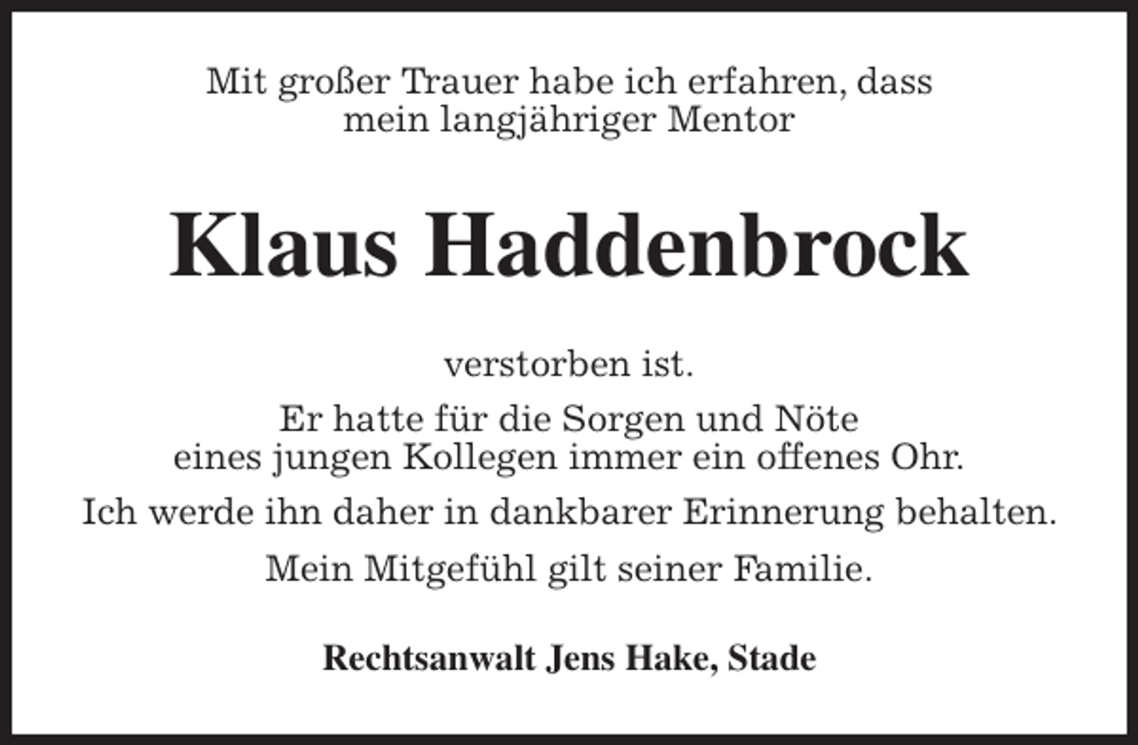 <p>Mit großer Trauer habe ich erfahren, dass<br />mein langjähriger Mentor<br />Klaus Haddenbrock<br />verstorben ist.<br />Er hatte für die Sorgen und Nöte<br />eines jungen Kollegen immer ein offenes Ohr.<br />Ich werde ihn daher in dankbarer Erinnerung behalten. Mein Mitgefühl gilt seiner Familie.<br />Rechtsanwalt Jens Hake, Stade</p>