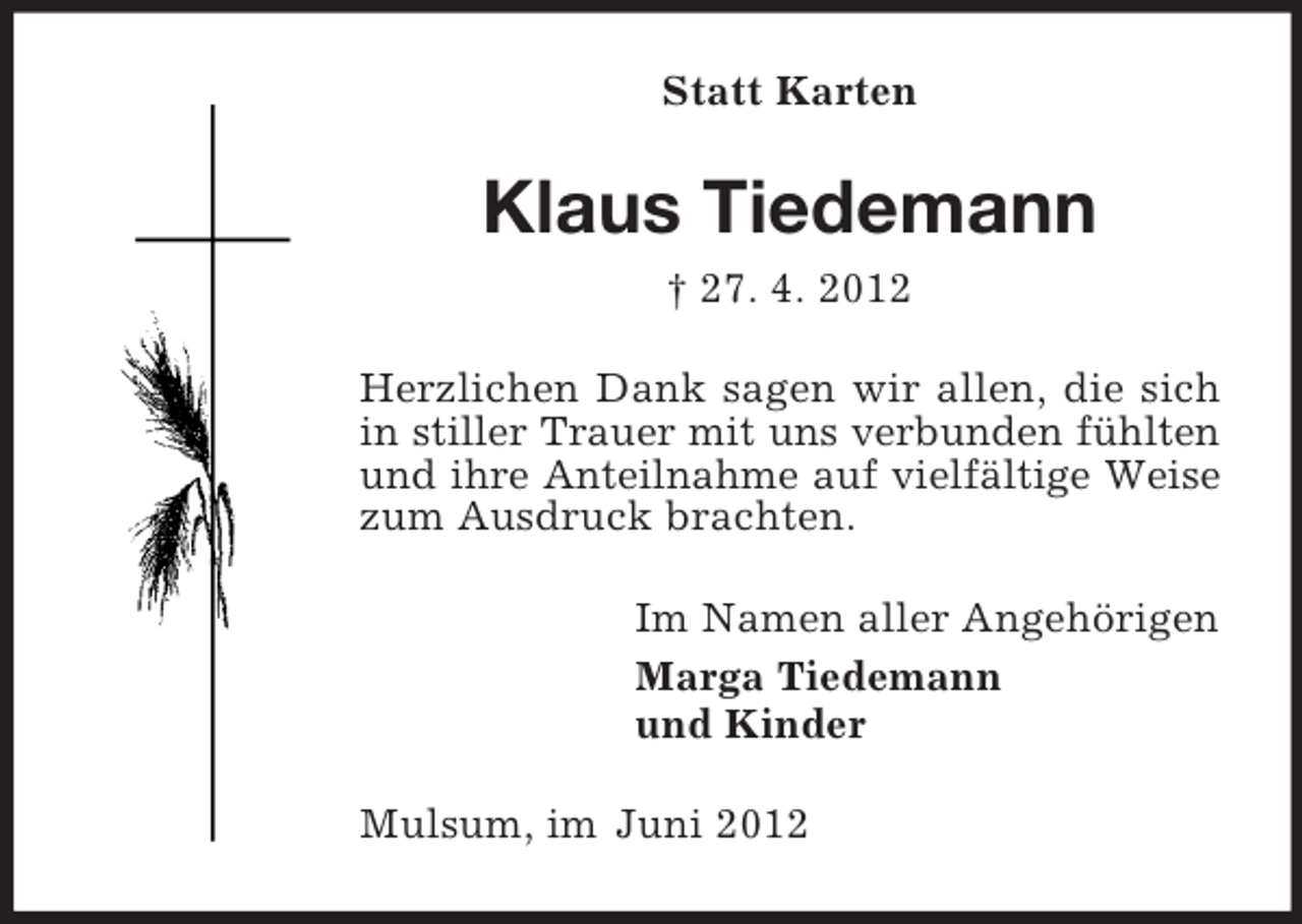 <p>Statt Karten</p><p>Klaus Tiedemann<br />† 27. 4. 2012<br />Herzlichen Dank sagen wir allen, die sich<br />in stiller Trauer mit uns verbunden fühlten<br />und ihre Anteilnahme auf vielfältige Weise<br />zum Ausdruck brachten.<br />Im Namen aller Angehörigen<br />Marga Tiedemann<br />und Kinder<br />Mulsum, im Juni 2012</p>